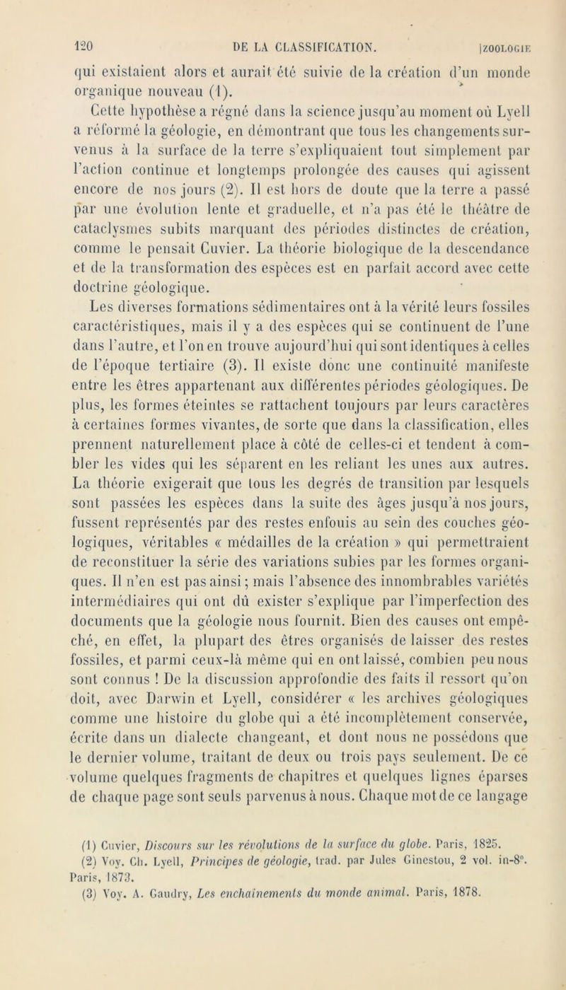 qui existaient alors et aurait été suivie de la création d’un monde organique nouveau (1). Cette hypothèse a régné dans la science jusqu’au moment où Lyell a réformé la géologie, en démontrant que tous les changements sur- venus à la surface de la terre s’expliquaient tout simplement par l’action continue et longtemps |)rolongée des causes qui agissent encore de nos jours (2). Il est hors de doute que la terre a passé par une évolution lente et graduelle, et n’a pas été le théâtre de cataclysmes subits marquant des périodes distinctes de création, comme le pensait Cuvier. La théorie biologique de la descendance et de la transformation des espèces est en parfait accord avec cette doctrine géologique. Les diverses formations sédimentaires ont à la vérité leurs fossiles caractéristiijues, mais il y a des espèces qui se continuent de l’une dans l’autre, et l’on en trouve aujourd’hui qui sont identiques à celles de l’époque tertiaire (3). Il existe donc une continuité manifeste entre les êtres appartenant aux diflërentes périodes géologiques. De plus, les formes éteintes se rattachent toujours par leurs caractères à certaines formes vivantes, de sorte que dans la classification, elles prennent naturellement place à côté de celles-ci et tendent à com- bler les vides qui les séiiarent en les reliant les unes aux autres. La théorie exigerait que tous les degrés de transition par lesquels sont passées les espèces dans la suite des âges jusqu’à nos jours, fussent représentés par des restes enfouis au sein des couches géo- logiques, véritables « médailles de la création » qui permettraient de reconstituer la série des variations subies par les formes organi- ques. Il n’en est pas ainsi; mais l’absence des innombrables variétés intermédiaires qui ont dû exister s’explique par l’imperfection des documents que la géologie nous fournit. Bien des causes ont empê- ché, en effet, la plupart des êtres organisés de laisser des restes fossiles, et parmi ceux-là même qui en ont laissé, combien peu nous sont connus ! De la discussion approfondie des faits il ressort qu’on doit, avec Danviii et Lyell, considérer « les archives géologiques comme une histoire du globe qui a été incomplètement conservée, écrite dans un dialecte changeant, et dont nous ne possédons que le dernier volume, traitant de deux ou trois pays seulement. De ce volume quelques fragments de chapitres et quelques lignes éparses de chaque page sont seuls parvenus à nous. Chaque mot de ce langage (1) Cuvier, Discours sur les révolutions fie la surface du globe. Paris, 1825. (2) Voy. CI). Lyell, Principes de géologie, trad. par Jules Ginestou, 2 vol. in-8. Paris, 1873. (3) Voy. A. Gaiidry, Les enchaînements du monde animal. Paris, 1878.