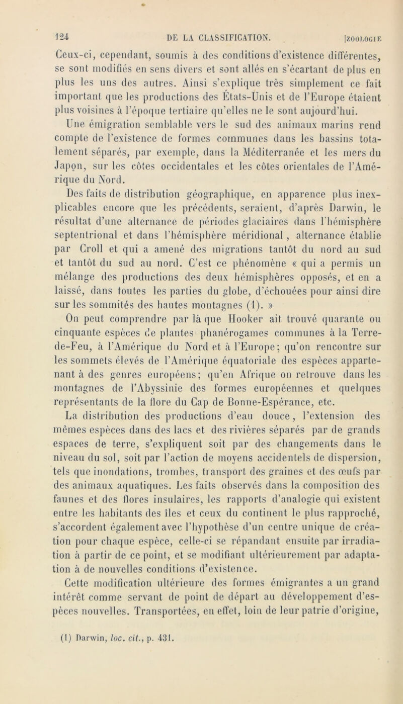 Ceux-ci, cependant, soumis à des conditions d’existence différentes, se sont modifiés en sens divers et sont allés en s’écartant de plus en plus les uns des autres. Ainsi s’explique très simplement ce fait important que les productions des Ktals-Unis et de l’Europe étaient plus voisines à l’époque tertiaire (ju’elles ne le sont aujourd’hui. Une émigration semblable vers le sud des animaux marins rend compte de l’existence de formes communes dans les bassins tota- lement séparés, par exemple, dans la Méditerranée et les mers du Japon, sur les côtes occidentales et les cotes orientales de l’Amé- rique du Nord. Des faits de distribution géograpbique, en apparence plus inex- plicables encore que les précédents, seraient, d’après Darwin, le résultat d’une alternance de périodes glaciaires dans riiémispbère septentrional et dans l’iiémisplière méridional , alternance établie par Croll et qui a amené des migrations tantôt du nord au sud et tantôt du sud au nord. C’est ce phénomène « qui a permis un mélange des productions des deux hémisphères opposés, et en a laissé, dans toutes les parties du globe, d’échouées pour ainsi dire sur les sommités des hautes montagnes (l). » On peut comprendre par là qne Hooker ait trouvé quarante ou cinquante espèces de plantes phanérogames communes à la Terre- de-Feu, à l’Amérique du Nord et à l’Europe; qu’on rencontre sur les sommets élevés de l’Amériipie équatoriale des espèces apparte- nant à des genres européens; qu’en Afrique on retrouve dans les montagnes de l’Abyssinie des formes européennes et quelques représentants de la llore du Cap de Bonne-Espérance, etc. La distribution des productions d’eau douce, Fextension des mêmes espèces dans des lacs et des rivières séparés par de grands espaces de terre, s’expliquent soit par des changements dans le niveau du sol, soit par l’action de moyens accidentels de dispersion, tels que inondations, trombes, transport des graines et des œufs par des animaux aquatiques. Les faits observés dans la composition des faunes et des flores insulaires, les rapports d’analogie qui existent entre les habitants des îles et ceux du continent le plus rapproché, s’accordent également avec l’hypothèse d’un centre unique de créa- tion pour chaque espèce, celle-ci se répandant ensuite par irradia- tion à partir de ce point, et se modifiant ultérieurement par adapta- tion à de nouvelles conditions d’existence. Cette modification ultérieure des formes émigrantes a un grand intérêt comme servant de point de départ au développement d’es- pèces nouvelles. Transportées, en effet, loin de leur patrie d’origine,