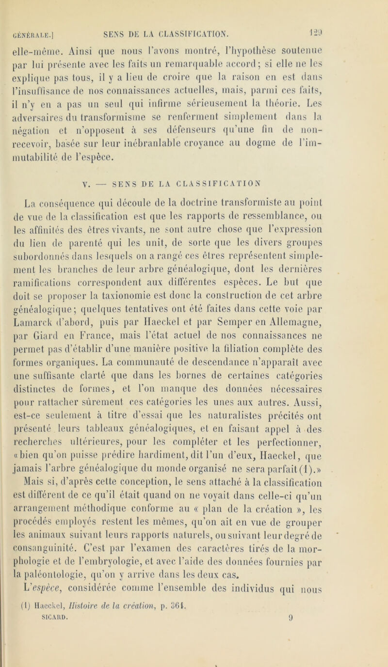 elle-inêmo. Ainsi que nous l’avons montré, l’Iiypolhèse soutenue par lui présente avec les faits un remaiajuable accord; si elle ne les expli({ue pas tous, il y a lieu de croire (jue la raison eu est dans rinsuftisance de nos connaissances actuelles, mais, parmi ces faits, il n’y en a pas un seul qui infirme sérieusement la lliéorie. Les adversaires du transformisme se reiderment simplement dans la négation et n’opposent à ses défenseurs qu’une fin de non- recevoir, basée sur leur inébranlable croyance au dogme de l’im- mutabilité de l’espèce. V. — SENS DE LA CLASSIFICATION La conséquence qui découle de la doctrine transformiste au point de vue de la classification est que les rapports de ressemblance, ou les affinités des êtres vivants, ne sont autre chose que l’expression du lien de parenté qui les unit, de sorte que les divers groupes subordonnés dans lesquels on a rangé ces êtres représentent simple- ment les branches de leur arbre généalogique, dont les dernières ramifications correspondent aux dilférentes espèces. Le but que doit se proposer la taxionomie est donc la construction de cet arbre généalogique; quelques tentatives ont été faites dans cette voie par Lamarclv d’abord, puis par Ilaeckel et par Semper en Allemagne, par Giard en France, mais l’état actuel de nos connaissances ne permet pas d’établir d’une manière positive, la filiation complète des formes organiques. La communauté de descendance n’apparaît avec une suffisante clarté ({ue dans les bornes de certaines catégories distinctes de formes, et l’on manque des données nécessaires pour rattacher sûrement ces catégories les unes aux autres. Aussi, est-ce seulement à titre d’essai que les naturalistes précités ont présenté leurs tableaux généalogiques, et en faisant appel à des recherches ultérieures, pour les compléter et les perfectionner, «bien qu’on puisse jirédire hardiment, dit l’un d’eux, Ilaeckel, que jamais l’arbre généalogique du monde organisé ne sera parfait (!).)> Mais si, d’après cette conception, le sens attaché à la classification est durèrent de ce qu’il était quand on ne voyait dans celle-ci qu’un arrangement méthodique conforme au « plan de la création », les procédés employés restent les mêmes, qu’on ait en vue de grouper les animaux suivant leurs rapports naturels, ou suivant leur degré de consanguinité. C’est par l’examen des caractères tirés de la mor- phologie et de l’embryologie, et avec l’aide des données fournies par la paléontologie, qu’on y arrive dans les deux cas. L'espèce, considérée comme l’ensemble des individus qui nous (I) Ilaeckel, Histoire de la création, p. 3Gt. SICARD. 9