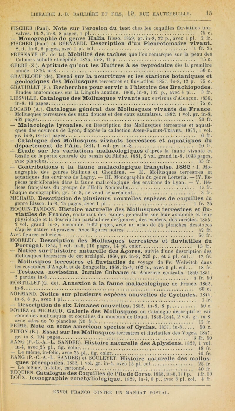 FISCHER (Paul). Note sur Térosion du test chez les coquilles fluviatiles uni- valves. IS.^2, in-8, 8 pages, 1 pl 75 c. — Monographie du genre Halia Risso. 1859, gr. in-8, 22 p., avec 1 pl. 2 fr. FISCHER (Paul) et RERNARDI. Description d’un Pleurotomaire vivant. S. cl. In-8, 8 pages, avec 1 pl. col l fr. 25 FRESNAYE (F. de la). Mobilité des taches que l’on remarque sur la peau des Calmars subulé et sépiolc. 1825, in-8, 11 p 75 C. GERBE (Z.). Aptitude qu’ont les Huîtres à, se reproduire dès la première année. 1870, iu-8 50 c. GRATELOUP (de). Essai sur la nourriture et les stations botaniques et géologiques des Mollusques terrestres et fluviatiles. 1857, in-8, 12 p. 75 c. GRATIOLET (P.). Recherches pour servir à, l’histoire des Brachiopodes. Études anatomiques sur la Lingule anatine. 1800, in-8, 102 p., avec 4 pl.. 3. fr. LIESVILLE. Catalogue des Mollusques vivants aux environs d’Alençon. i85G, in-8, 10 pages 75 c. LOGARD (A.). Catalogue général des Mollusques vivants de France. Mollusques terrestres des eaux douces et des eaux saumâtres. 1882, 1 vol. gr. in-8, 402 pages 20 fr. — Malacologie lyonaise, ou Description des Mollusques terrestres et aquati- ques des environs de Lyon, d'après la collection Ange-Paolin-Teiiver. 1877, 1 vol. gr. in-K, ix-151 pages G fr. — Catalogue des Mollusques vivants terrestres et aquatiques du département de l’Ain. 1881, 1 vol. gr. in-8 10 fr. — Étude sur les variations malacologiques d’après la faune vivante et fossile de la partie centrale du bassin du Rhône. 1881, 2 vol. grand in-8, 1033 pages, avec planches.’ 35 fr. — Contributions a la faune malacologique française. 1882 : I. Mo- nographie des genres Bulimus et Chondrus. — II. Mollusques terrestres et aquatiques des environs de Lagny. — III. Monographie du genre Lortetia. — IV. Es- pèces méridionales dans la faune malacologique des environs de Lyon. — V. Hé- lices françaises du groupe de l’Helix Nemoralis 15 fr. Chaque monographie, gr. in-8, se vend séparément 3 fr. MICHAÜD. Description de plusieurs nouvelles espèces de coquilles du genre Rissoa. In-8, 24 pages, avec 1 pl 1 fr. 25 MOQUIN-TANDON. Histoire naturelle des Mollusques terrestres et flu- viatiles de France, contenant des études générales sur leur anatomie et leur physiologie et la description particulière desjgenres, des espèces, des variétés. 1855, 2 vol. grand in-8, ensemble 1002 pages, avec un atlas de 54 planches dessinées d’après nature et gravées. Avec figures noires 42 fr. Avec ligures coloriées 00 fr. MORELET. Description des Mollusques terrestres et fluviatiles du Portugal. 1845, I vol. in-8, 110 pages, 14 pl. color 15 fr. — Notice sur l’histoire naturelle des Açores, suivie d’une description des Mollusques terrestres de cet archipel. 1800, gr. in-8, 220 p., et 5 pl. col.. 12 fr. — Mollusques terrestres et fluviatiles du voyage de Fr. Welwitch dans les royaumes d’Angola et de Benguella. 1808, in-4, 102 p., avec 9 pl. col... 18 fr. — Testacea novissima Insulæ Gubanæ et Americæ centralis. 1849-1851, 2 parties in-8 4 fr. 50 MORTILLET (G. de). Annexion à, la faune malacologique de France. 1802, in-8 60 c. NORMAND. Notice sur plusieurs espèces nouvelles de Gyclades. 1844, in-8, 8 p., avec 1 pl 1 fr. — Description de six Limaces nouvelles. 1852, in-8, 8 p 50 c. DOTIEZ et MICHAUD. Galerie des Mollusques, ou Catalogue descriptif et rai- sonné des mollusques et coquilles du muséum de Douai. 1838-1844, 2 vol. gr. in-8, avec atlas de 70 planches (20 fr.) 12 fr. PRIME. Note on some american species of Gyclas. 1857, in-8 50 c. PÜION (E.). Essai sur les Mollusques terrestres et fluviatiles des Voges. 1847. gr. in-8, 104 pages... 3 fr. .50 RANG (P.-C.-A.-L. SANDER). Histoire naturelle des Aplysiens. 1828, 1 vol. in-4, avec.25 pl., fig. color 18 fr. — Le môme, in-folio, avec 25 pl,, fig. color 40 fr. RANG (P.-C.-A.-L. SANDER) et SOULEYET. Histoire naturelle des mollus- ques ptéropodes. 1852, 1 vol. gr. in-4, avec 15 pl. col.. 25 fr. —• Le même, in-folio, cartonné 40 fr. JJEQUIEN. Gatalogue des Goquilles de l’île dé Corsé. 1848, in-8,111 p.’ l fr. 50 ROUX. Iconographie conchyliologique. 1828, in-4, 8 p.,avec 8 pl. col. 4 fr.