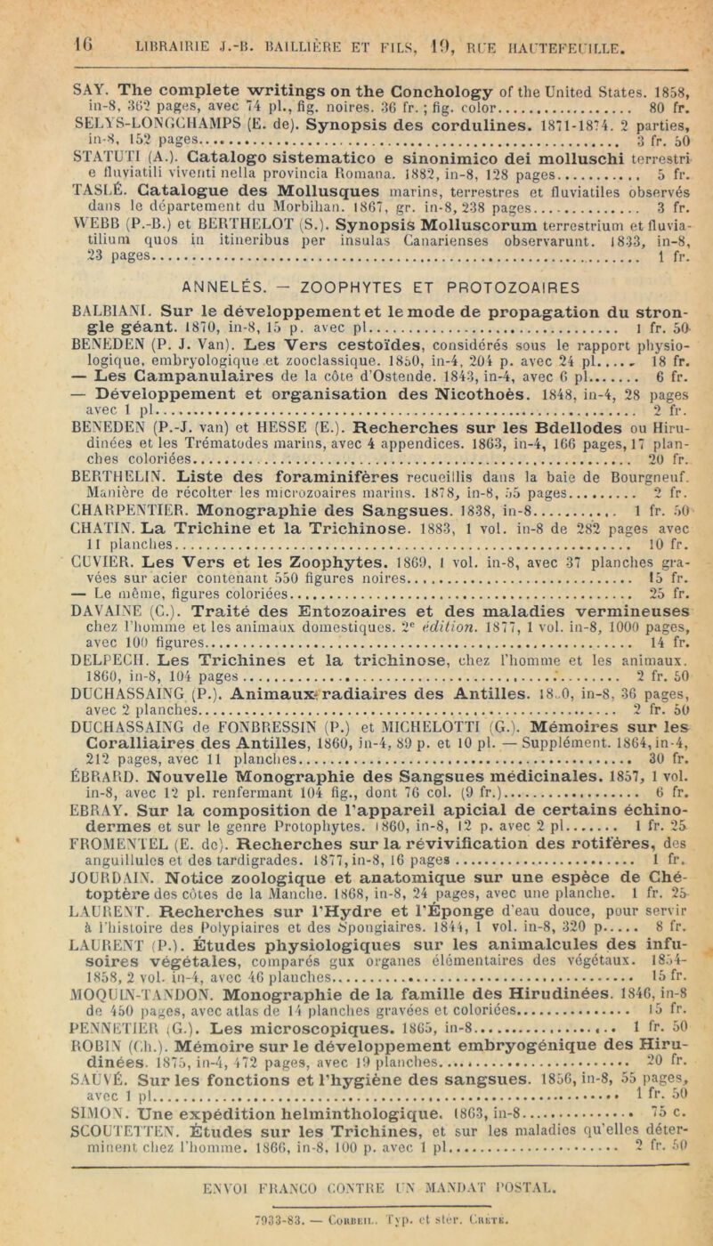 SAY. The complété writings on the Conchology ofthe United States. 1858, in-8, 3t>-2 pages, avec 74 pl., fig. noires. 3G fr. ; fig. color 80 fr. SELYS-LONGCHAMPS (E. de). Synopsis des cordulines. 1871-1874. 2 parties, in-8, 152 pages 3 fr. 50 STATUTI (A.). Catalogo sistematico e sinonimico dei molluschi terrestri e Iluviatili viventi nella provincia Roinana. 1882, in-8, 128 pages 5 fr. TASLÉ. Catalogue des Mollusques marins, terrestres et fluviatiles observés dans le département du Morbihan. 1867, gr. in-8, 238 pages 3 fr. VVEBB (P.-B.) et BEBTHELOT (S.). Synopsis Molluscorum terrestrium et fluvia- tiliuni quos in itineribus per insulas Canarienses observarunt. J833, in-8, 23 pages 1 fr. ANNELÉS. - ZOOPHYTES ET PROTOZOAIRES BALBlAiM, Sur le développement et le mode de propagation du stron- gle géant. 1870, in-8, 15 p. avec pl i fr. 50- BENEDEN (P. J. Van). Les Vers cestoïdes, considérés sous le rapport physio- logique, embryologique et zooclassique. 1850, in-4, 20i p. avec 24 pl 18 fr. — Les Campanulaires de la côte d’Ostende. 1843, in-4, avec G pl 6 fr. — Développement et organisation des Nicothoès. 1848, in-4, 28 pages avec 1 pl 2 fr. BENEDEN (P.-J. van) et HESSE (E.). Recherches sur les Bdellodes ou Hiru- dinées et les Trématodes marins, avec 4 appendices. 1863, in-4, 166 pages, 17 plan- ches coloriées 20 fr. BEPiTHELlM. Liste des foraminifères recueillis dans la baie de Bourgneuf. Manière de récolter les microzoaires marins. 1878, in-8, .55 pages 2 fr. CHARPENTIER. Monographie des Sangsues. 1838, in-8 1 fr. .50 CHATIN. La Trichine et la Trichinose. 1883, 1 vol. in-8 de 282 pages avec 11 planches 10 fr. CCVTER. Les Vers et les Zoophytes. 1869, 1 vol. in-8, avec 37 planches gra- vées sur acier contenant 550 figures noires 15 fr. — Le môme, figures coloriées 25 fr. DAVAINE (G.), Traité des Entozoaires et des maladies vermineuses chez l’homme et les animaux domestiques. 2® édition. 1877, 1 vol. in-8, 1000 pages, avec 100 figures 14 fr. DELPECH. Les Trichines et la trichinose, chez l’homme et les animaux. 1860, in-8, 104 pages .' 2 fr. 50 DUCHASSAING (P.). Animaux*radiaires des Antilles. 18.,0, in-8, 36 pages, avec 2 planches 2 fr. 50 DUCHASSAING de FONBRESSIN (P.) et MICHELOTTI (G.). Mémoires sur les Coralliaires des Antilles, 1860, in-4, 89 p. et lO pl. — Supplément. 1864, in-4, 212 pages, avec 11 planches 30 fr. ÉBRARD. Nouvelle Monographie des Sangsues médicinales. 1857, 1 vol. in-8, avec 12 pl. renfermant 104 fig., dont 76 col. (9 fr.) 6 fr, EBRAY. Sur la composition de l’appareil apicial de certains échino- dermes et sur le genre Protophytes. 1860, in-8, I2 p. avec 2 pl 1 fr. 25 FROMENTEL (E. de). Recherches sur la révivification des rotifères, des anguillulcs et des tardigrades. 1877, in-8, 16 pages 1 fr. JOURDAIN. Notice zoologique et anatomique sur une espèce de Ché- toptère des côtes de la Manche. 1868, in-8, 24 pages, avec une planche. 1 fr. 25 LAURENT. Recherches sur l’Hydre et l’Éponge d’eau douce, pour servir à riiistoire des Polypiaires et des 6’pongiaires. 1844, 1 vol. in-8, 320 p 8 fr. LAURENT (P.). Études physiologiques sur les animalcules des infu- soires végétales, comparés gux organes élémentaires des végétaux. 18.54- 1858, 2 vol. in-4, avec 46 planches 15 fr. MOQUIN-TANDON. Monographie de la famille dés Hirudinées. 1846, in-8 do 450 pages, avec atlas de 14 planches gravées et coloriées l5 fr. PENNETIER (G.). Les microscopiques. 1865, in-8 1 fr. 50 ROBIN (Ch.). Mémoire sur le développement embryogénique des Hiru- dinées. 1875, in-4, 472 pages, avec 19 planches 20 fr. SAUVÉ. Sur les fonctions et l’hygiène des sangsues. 1856, in-8, 55 pages, avec 1 pl 1 fl’- ôO SLMON. Une expédition helminthologique. 1863, in-8 75 c. SCOUTETTEN. Études sur les Trichines, et sur les maladies qu’elles déter- minent chez l’homme. 1866, in-8, 100 p. avec 1 pl 2 fr. 50 E.WOl FRANCO CONTRE UN MANDAT l'OSTAL. 7033-83. — CoiiBEii.. Typ. et ster. Ciietk.