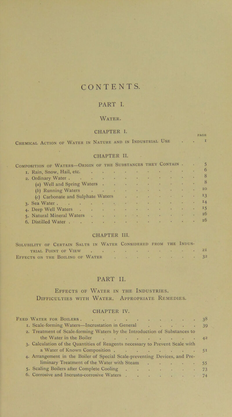 CONTENTS. PART I. Water. CHAPTER I. PAGE Chemical Action of Water in Nature and in Industrial Use . . i CHAPTER II. Composition of Waters—Origin of the Substances they Contain . . 5 1. Rain, Snow, Hail, etc. ....•••••• ® 2. Ordinary Water ^ (a) Well and Spring Waters ^ (b) Running Waters (c) Carbonate and Sulphate Waters ...•••• ^3 3. Sea Water ^4 4. Deep Well Waters ^5 5. Natural Minerai Waters . . . • • • • ■ • .16 6. Distilled Water ....•••••••• CHAPTER III. SOLUBILITY OF CERTAIN SaLTS IN WaTER CoNSIDERED FROM THE INDUS- TRIAL Point of View Effects on THE Boiling of Water 32 PART II. Effects of Water in the Industries. Difficulties with Water. Appropriate Remedies. CHAPTER IV. Feed Water for Boilers 38 1. Scale-forming Waters—Incrustation in General . • • • • 39 2. Treatment of Scale-forming Waters by the Introduction of Substances to the Water in the Boiler ......... 42 3. Calculation of the Quantities of Reagents necessary to Prevent Scale with a Water of Known Composition ........ 51 4. Arrangement in the Boiler of Spécial Scale-preventing Devices, and Pre- liminary Treatment of the Water with Steam . . . • • 55 5. Scaling Boilers after Complété Cooling ....... 73 6. Corrosive and Incrusto-corrosive Waters . ...... 74