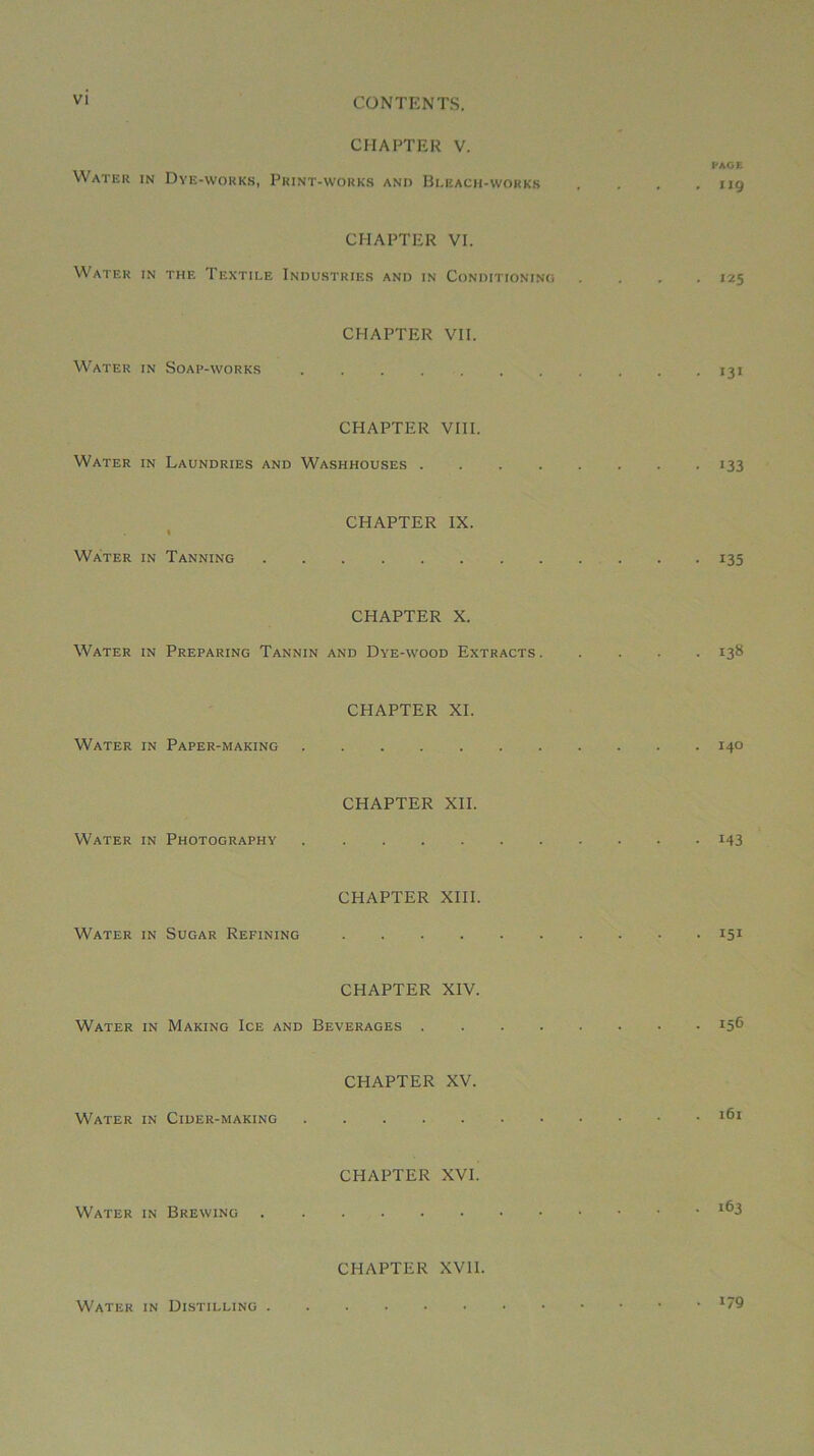 CHAPTER V. FAOE Water in Dye-works, Print-wokk.s anii Bleach-workk . . . .119 CHAPTER VI. Water in the Textile Industries and in Conditioninu .... 125 CHAPTER VII. Water in Soap-works 131 CHAPTER VIII. Water in Laundries and Washhouses 133 CHAPTER IX. I Water in Tanning 135 CHAPTER X. Water in Preparing Tannin and Dye-wood Extracts 138 CHAPTER XI. Water in Paper-making 140 CHAPTER XII. Water in Photography i43 CHAPTER XIII. Water in Sugar Refining 151 CHAPTER XIV. Water in Making Ice and Beverages 15® CHAPTER XV. Water in Cider-making CHAPTER XVI. Water in Brewing CHAPTER XVII. Water in Distilling