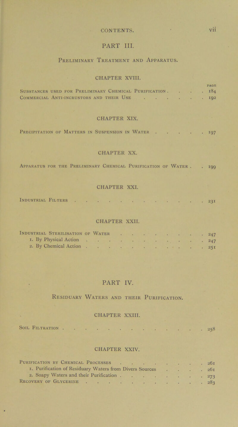 PART III. Preliminary Treatment and Apparatus. CHAPTER XVIII. PAGE Substances used for Preliminary Chemical Purification .... 184 Commercial Anti-incrustors and their Use 192 CHAPTER XIX. Précipitation of Matters in Suspension in Water 197 CHAPTER XX. Apparatus for the Preliminary Chemical Purification of Water . . 199 CHAPTER XXI. Industrial Filters 231 CHAPTER XXII. Industrial Stérilisation of Water 247 1. By Physical Action 247 2. By Chemical Action . .251 PART IV. Residuary Waters and their Purification. CHAPTER XXIII. SoiL Filtration 258 CHAPTER XXIV. Purification by Chemical Processes 261 1. Purification of Residuary Waters from Divers Sources .... 261 2. Soapy Waters and their Purification 273 Recovery of Glycérine 283
