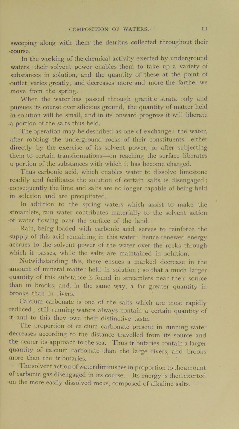 sweeping along with them the détritus collected throughout their ■course. In the working of the Chemical activity exerted by underground waters, their solvent power enables them to take up a variety of substances in solution, and the quantity of these at the point ot outlet varies greatly, and decreases more and more the farther we move from the spring. When the water has passed through granitic strata only and pursues its course over silicious ground, the quantity of matter held in solution will be small, and in its onward progress it will liberate a portion of the salts thus held. The operation may be descri bed as one of ex change : the water, after robbing the underground rocks of their constituents—either directly by the exercise of its solvent power, or after subjecting them to certain transformations—^on reaching the surface libérâtes a portion of the substances with which it has become charged. Thus carbonic acid, which enables water to dissolve limestone readily and facilitâtes the solution of certain salts, is disengaged ; consequently the lime and salts are no longer capable of being held in solution and are precipitated. In addition to the spring waters which assist to make the streamlets, rain water contributes materially to the solvent action of water flowing over the surface of the land. Rain, being loaded with carbonic acid, serves to reinforce the supply of this acid remaining in this water ; hence renewed energy accrues to the solvent power of the water over the rocks through which it passes, while the salts are maintained in solution. Notwithstanding this, there ensues a marked decrease in the amount of minerai matter held in solution ; so that a much larger quantity of this substance is found in streamlets near their source than in brooks, and, in the same vvay, a far greater quantity in brooks than in rivers. Calcium carbonate is one of the salts which are most rapidl}’ reduced ; still running waters always contain a certain quantity of it and to this they owe their distinctive taste. The proportion of calcium carbonate présent in running water decreases according to the distance travelled from its source and the nearer its approach to the sea. Thus tributaires contain a larger quantity of calcium carbonate than the large rivers, and brooks more than the tributaries. 1 he soK'ent action of waterdiminishes in proportion to theamount of carbonic gas disengaged in its course. Its energy is then.exerted •on the more easily dissolved rocks, composed of alkaline salts.