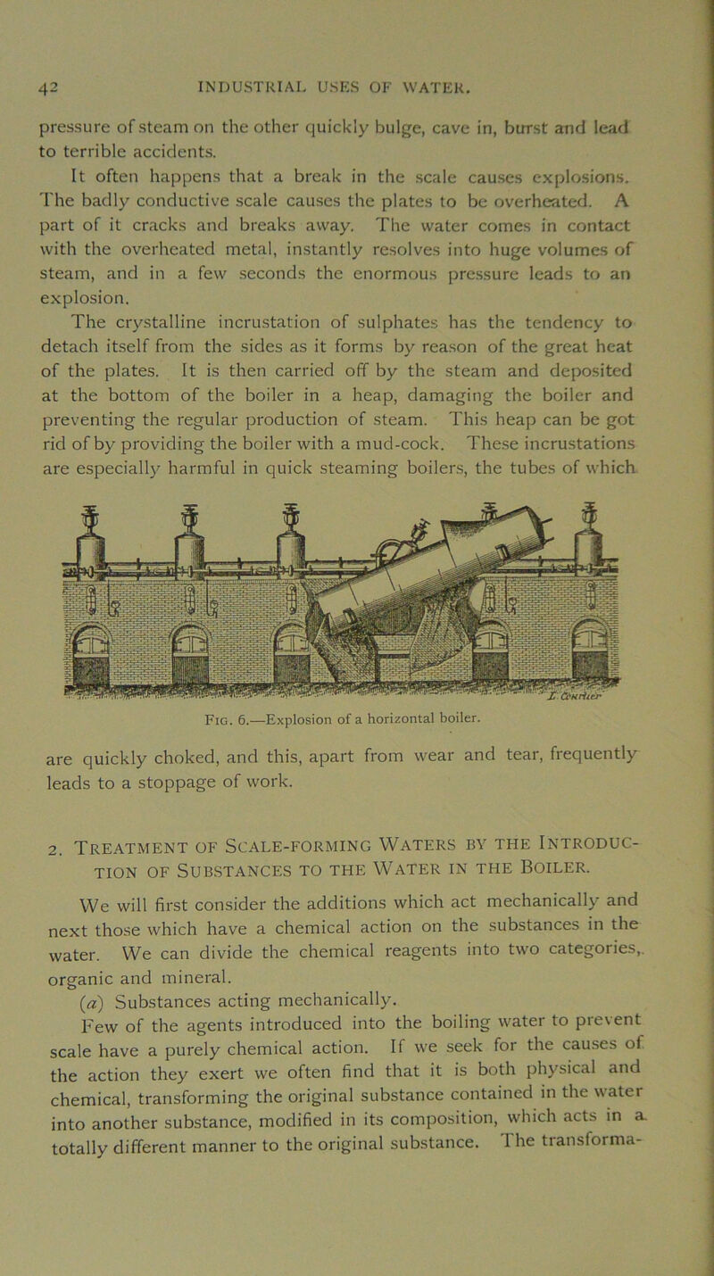 pressure ofsteam on the other qui'ckly bulge, cave in, birrst and lead to terrible accidents. It often happens that a break in the .scale causes cxplo.sions. The badly conductive scale causes the plates to be overheatcd. A part of it cracks and breaks away. The water cornes in contact with the overheated métal, instantly résolves into huge volumes of steam, and in a few seconds the enormous pressure leads to an explosion. The cry.stalline incrustation of sulphates has the tendency to detach itself from the sides as it forms by reason of the great beat of the plates. It is then carried off by the steam and deposited at the bottom of the boiler in a heap, damaging the boiler and preventing the regular production of steam. This heap can be got rid of by providing the boiler with a mud-cock. These incrustations are especially harmfui in quick steaming boilers, the tubes of which Fig. 6.—Explosion of a horizontal boiler. are quickly choked, and this, apart from wear and tear, frequently leads to a stoppage of work. 2. Treatment of Scale-forming Waters by THE Introduc- tion OF Substances to the Water in the Boiler. We will first consider the additions which act mechanically and next those which hâve a Chemical action on the substances in the water. We can divide the Chemical reagents into two categories,, organic and minerai. (a) Substances acting mechanically. Few of the agents introduced into the boiling water to prevent scale hâve a purely Chemical action. If we seek for the causes of the action they exert we often find that it is both physical and Chemical, transforming the original substance contained in the water into another substance, modified in its composition, which acts in a. totally different manner to the original substance. The transforma-