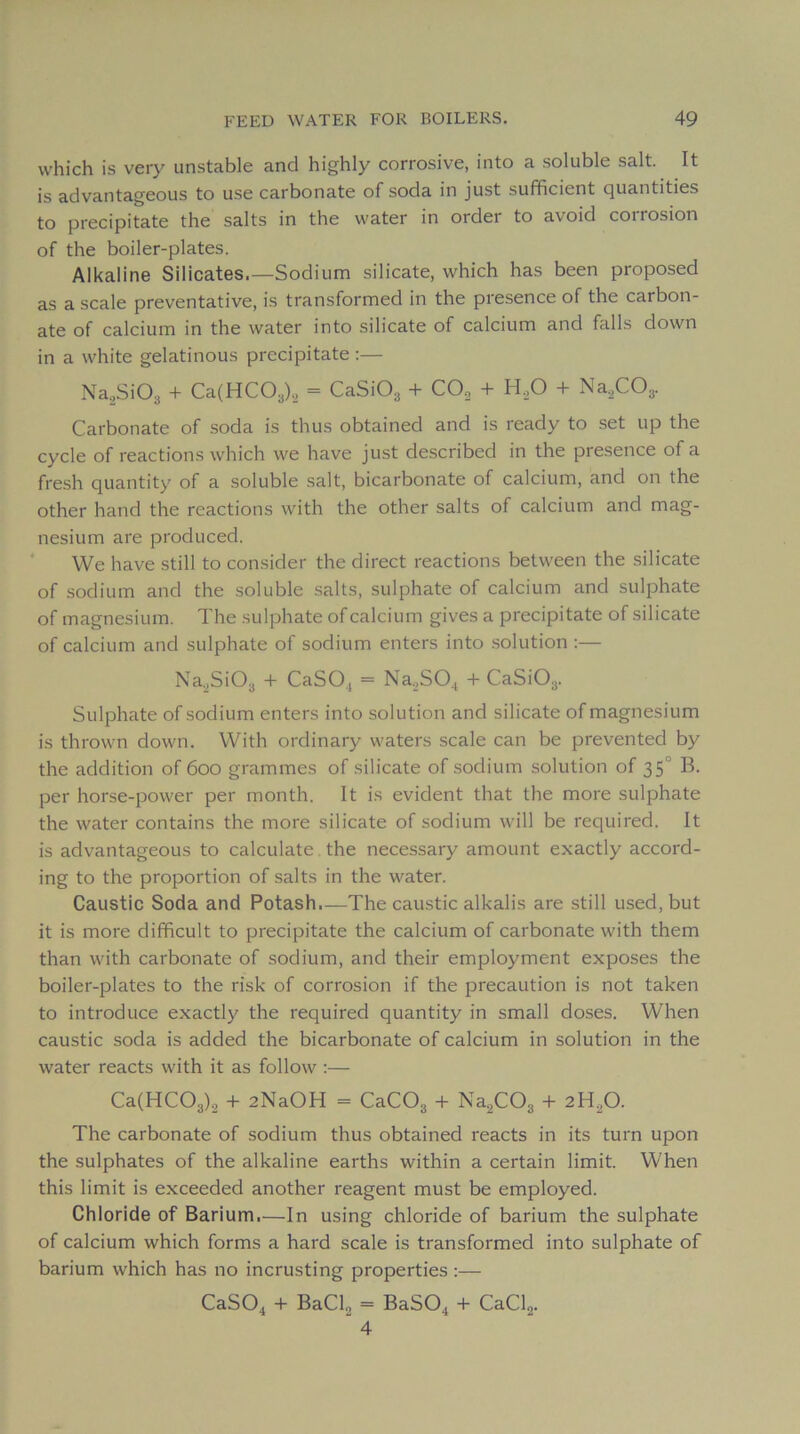 which is very unstable and highly corrosive, into a soluble sait. It is advantageous to use carbonate of soda in just sufficient quantities to precipitate the salts in the vvater in order to avoid corrosion of the boiler-plates. Alkaline Silicates.—Sodium silicate, which has been proposed as a scale preventative, is transformed in the presence of the carbon- ate of calcium in the water into silicate of calcium and falls down in a white gelatinous precipitate :— Na^SiOs + Ca(HC03)., = CaSi03 + CO„ 4- H.,0 + Na,,C03. Carbonate of .soda is thus obtained and is ready to set up the cycle of reactions which we hâve just described in the presence of a fresh quantity of a soluble sait, bicarbonate of calcium, and on the other hand the reactions with the other salts of calcium and mag- nésium are produced. We hâve still to consider the direct reactions between the silicate of sodium and the soluble salts, sulphate of calcium and sulphate of magnésium. The sulphate of calcium gives a precipitate of silicate of calcium and sulphate of sodium enters into solution :— Na._,Si03 + CaSO., = Na.jS04 + CaSiO^. Sulphate of sodium enters into solution and silicate of magnésium is thrown down. With ordinary waters scale can be prevented by the addition of 600 grammes of silicate of sodium solution of 35° B. per horse-power per month. It is évident that the more sulphate the water contains the more silicate of sodium will be required. It is advantageous to calculate the necessary amount exactly accord- ing to the proportion of salts in the water. Caustic Soda and Potash,—The caustic alkalis are still used, but it is more difficult to precipitate the calcium of carbonate with them than with carbonate of sodium, and their employment exposes the boiler-plates to the risk of corrosion if the précaution is not taken to introduce exactly the required quantity in small doses. When caustic soda is added the bicarbonate of calcium in solution in the water reacts with it as follow :— Ca(HC03)2 + 2NaOH = CaC03 -f Na2C03 -t- 2H2O. The carbonate of sodium thus obtained reacts in its turn upon the sulphates of the alkaline earths within a certain limit. When this limit is exceeded another reagent must be employed. Chloride of Barium.—In using chloride of barium the sulphate of calcium which forms a hard scale is transformed into sulphate of barium which has no incrusting properties :— CaSOj^ + BaCl2 = BaSO^ + CaClg. 4