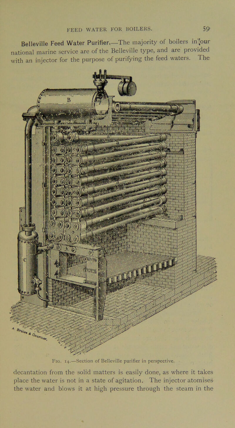 Belleville Feed Water Purifier.—The majority of boilers in'our national marine service are of the Belleville type, and are provided with an injector for the purpose of purifying the feed waters. The Fia. 14.—Section of Belleville purifier in perspective. décantation from the .solid matters is easily donc, as where it takes place the water is not in a state of agitation. The injector atomises the water and blows it at high pressure through the steam in the