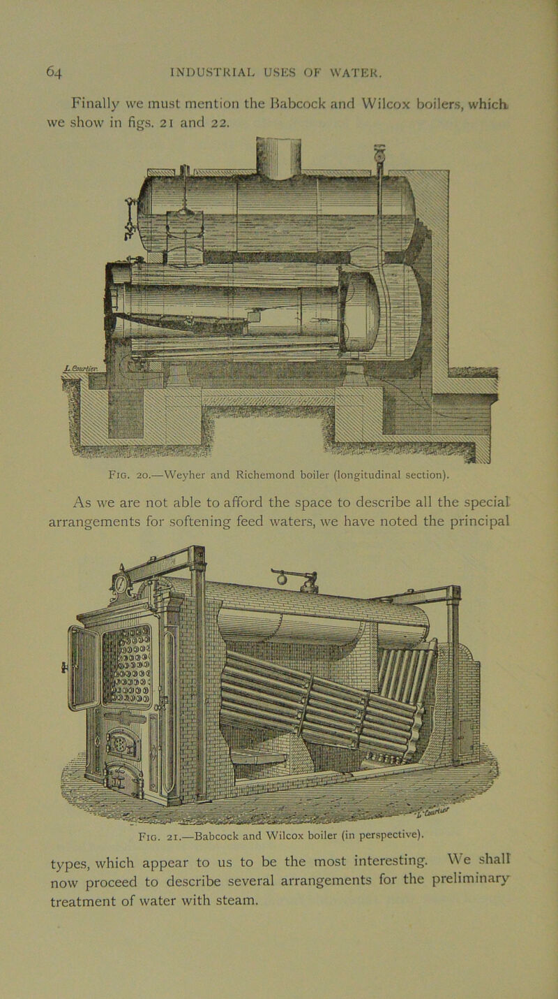 Finally \ve inust mention the Habcock and Wilcox boilers, which. \ve show in figs. 21 and 22. Fig. 20.—VVeyher and Richemond boiler (longitudinal section). As we are not able to afford the space to describe all the spécial arrangements for softening feed waters, we hâve noted the principal Fig. 21.—Babcock and Wilcox boiler (in perspective). types, which appear to us to be the most interesting. e shalî now proceed to describe several arrangements for the preliminary treatment of water with steam.