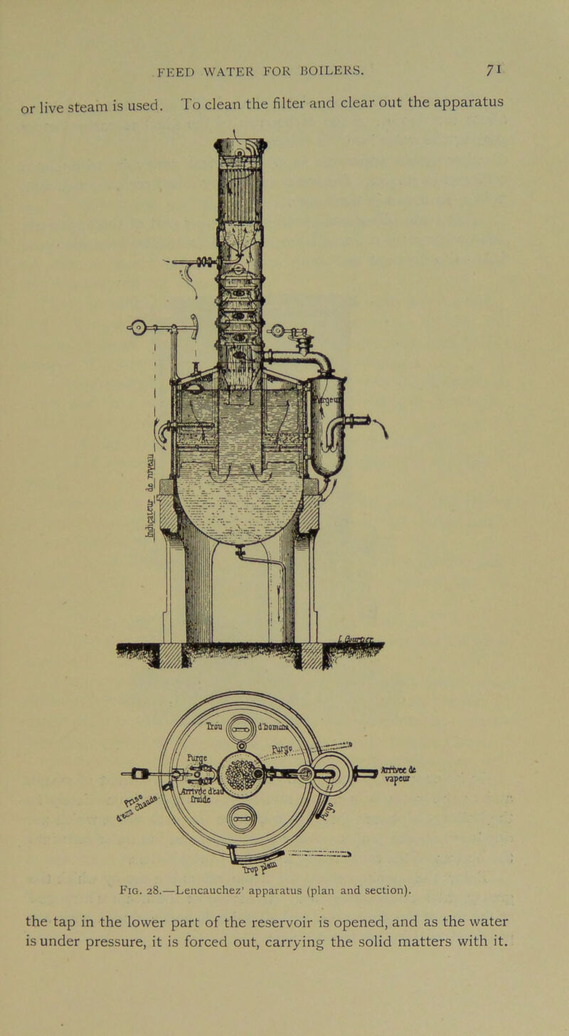 or live steam is useci. To clean the filter and clear ont the apparatus Arrïvecdt vapeur Fig. 28.—Lencauchez’ apparatus (plan and section). the tap in the lower part of the réservoir is opened, and as the water is under pressure, it is forced out, carrying the solid matters with it.