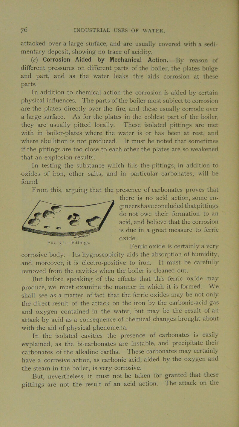 attacked over a large surface, and are usually covered with a sedi- mentary deposit, showing no trace of acidity. (c) Corrosion Aided by IVlechanical Action.—By reason of different pressures on different parts of the boiler, the plates bulge and part, and as the water leaks this aids corrosion at these parts. lu addition to Chemical action the corrosion is aided by certain physical influences. The parts of the boiler most subject to corrosion are the plates directly over the fire, and these usually corrode over a large surface. As for the plates in the coldest part of the boiler, they are usually pitted locally. These isolated pittings are met with in boiler-plates where the water is or has been at rest, and where ébullition is not produced. It must be noted that sometimes if the pittings are too close to each other the plates are so weakened that an explosion results. In testing the substance which fills the pittings, in addition to oxides of iron, other salts, and in particular carbonates, will be found. From this, arguing that the presence of carbonates proves that corrosive body. Its hygroscopicity aids the absorption of humidity, and, moreover, it is electro-positive to iron. It must be carefully removed from the cavities when the boiler is cleaned out. But before speaking of the effects that this ferrie oxide may produce, we must examine the manner in which it is formed. \\e shall see as a matter of fact that the ferrie oxides may be not only the direct resuit of the attack on the iron by the carbonic-acid gas and oxygen contained in the water, but may be the resuit of an attack by acid as a conséquence of Chemical changes brought about with the aid of physical phenomena. In the isolated cavities the presence of carbonates is easily explained, as the bi-carbonates are instable, and precipitate their carbonates of the alkaline earths. These carbonates may certain!}' hâve a corrosive action, as carbonic acid, aided by the oxygen and the steam in the boiler, is very corrosive. But, nevertheless, it must not be taken for granted that these pittings are not the resuit of an acid action. The attack on the there is no acid action, some en- gineershaveconcluded that pittings do not owe their formation to an acid, and believe that the corrosion is due in a great measure to ferrie oxide. Fig. 31.—Pittings. Ferrie oxide is certainl}^ a very