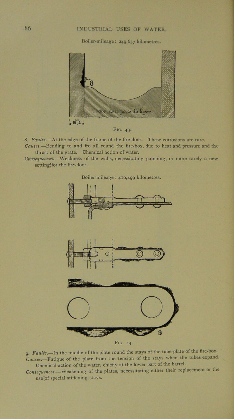 Boiler-mileagc : 249,657 kilometreH. Fig. 43. 8. Faiilts.—At the edge of the frame of the fire-door. These corrosions are rare. Causes.—Bending to and fro ail round the fire-box, due to beat and pressure and the thrust of the grate. Chemical action of water. Conséquences.—Weakness of the walls, necessitating patching, or more rarely a new settingîfor the fire-door. Boiler-mileage ; 410,499 kilométrés. 9. Faults.—In the middle of the plate round the stays of the tube-plate of the fire-box. Causes.—Fatigue of the plate from the tension of the stays when the tubes expand. Chemical action of the water, chiefly at the lower part of the barrel. Conséquences.—Weakening of the plates, necessitating either their replacement or the use^of spécial stiffening stays.