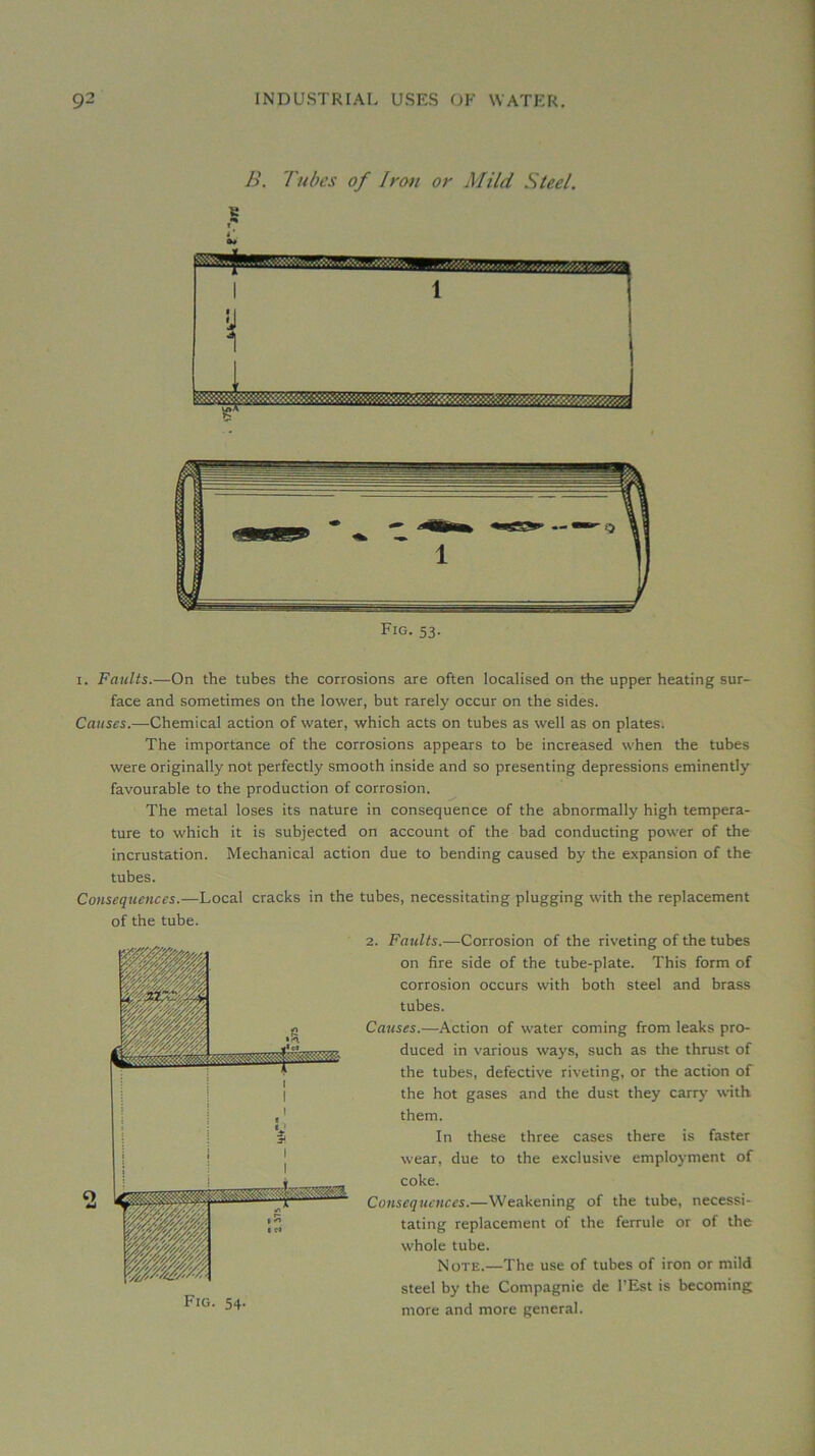 B. Tubes of Iran or Mild Steel. Fig. 53. I. Faults.—On the tubes the corrosions are often localised on the upper heating sur- face and sometimes on the lower, but rarely occur on the sides. Causes.—Chemical action of water, which acts on tubes as well as on plates. The importance of the corrosions appears to be increased when the tubes were originally not perfectly smooth inside and so presenting dépréssions eminently favourable to the production of corrosion. The métal loses its nature in conséquence of the abnormally high tempéra- ture to which it is subjected on account of the bad conducting power of the incrustation. Mechanical action due to bending caused by the expansion of the tubes. Conséquences.—Local cracks in the tubes, necessitating plugging with tbe replacement of the tube. Fig. 54. 2. Faults.—Corrosion of the riveting of the tubes on fire side of the tube-plate. This form of corrosion occurs with both Steel and brass tubes. Causes.—Action of water coming from leaks pro- duced in varions ways, such as the thrust of the tubes, defective riveting, or the action of the hot gases and the dust they carry with them. In these three cases there is faster wear, due to the exclusive employment of coke. Conséquences.—Weakening of the tube, necessi- tating replacement of the ferrule or of the whole tube. Note.—The use of tubes of iron or mild Steel by the Compagnie de l’Est is becoming more and more general.