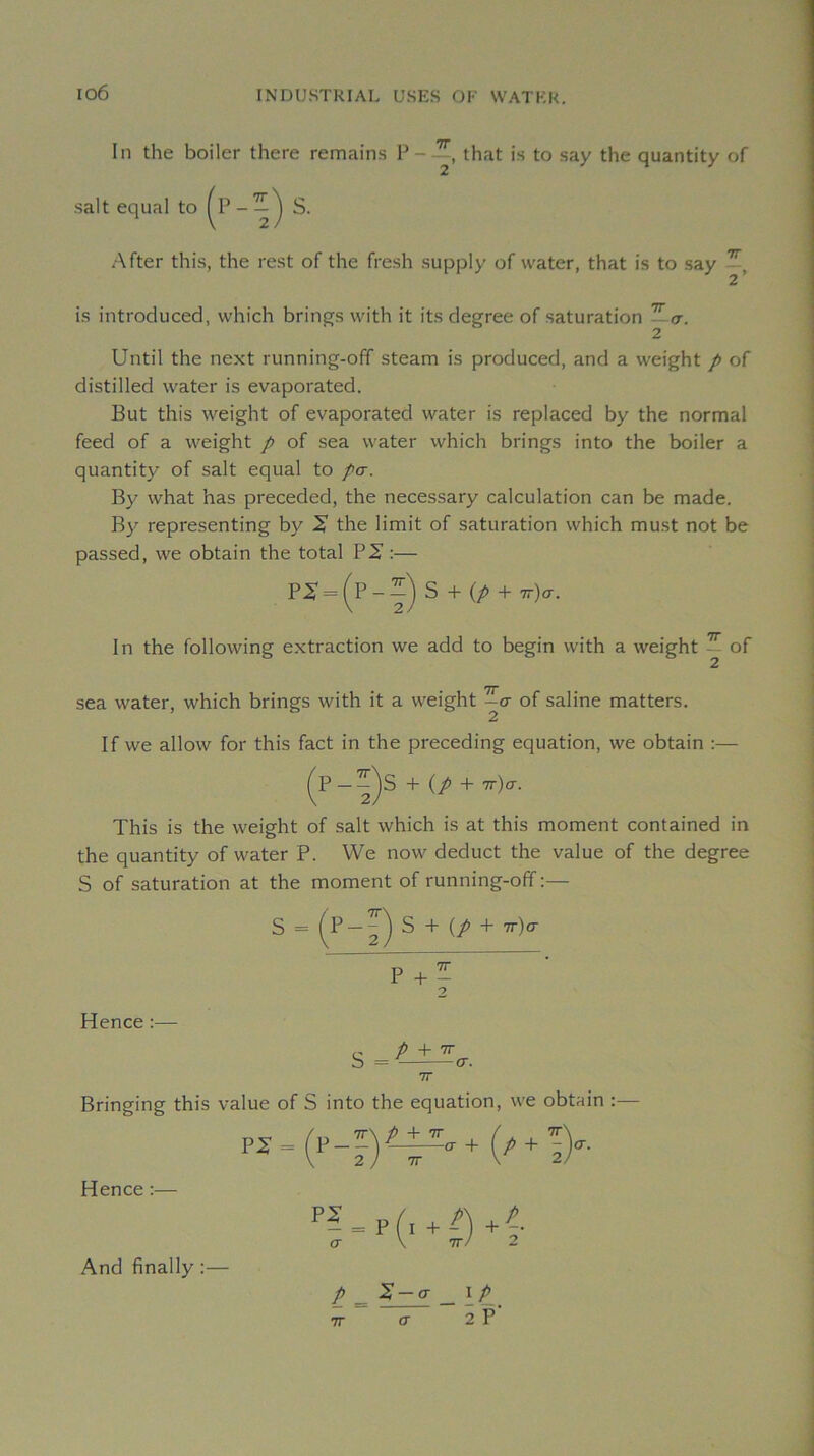 io6 In the boiler there remains that is to say the quantity of sait equal to After this, the rest of the fresh supply of water, that is to say — 2' is introduced, which brings with it its degree of saturation —cr. 2 Until the next running-off steam is produced, and a weight p of distilled water is evaporated. But this weight of evaporated water is replaced by the normal feed of a weight p of sea water which brings into the boiler a quantity of sait equal to /cr. By what has preceded, the necessary calculation can be made. By representing by X the limit of saturation which must not be passed, we obtain the total P 2' :— = S + (/ + 7T)cr. In the following extraction we add to begin with a weight — of sea water, which brings with it a weight ^o- of saline matters. If we allow for this fact in the preceding équation, we obtain :— ^P—+ (/ + 7r)cr. This is the weight of sait which is at this moment contained in the quantity of water P. We now deduct the value of the degree S of saturation at the moment of running-off :— S = (P-^) S + (/ + 7t)o- Hence :— P + - 9 7T Bringing this value of S into the équation, we obtain Hence :— (X \ TT/ 2 And finally :— P _ _ \P_ TT