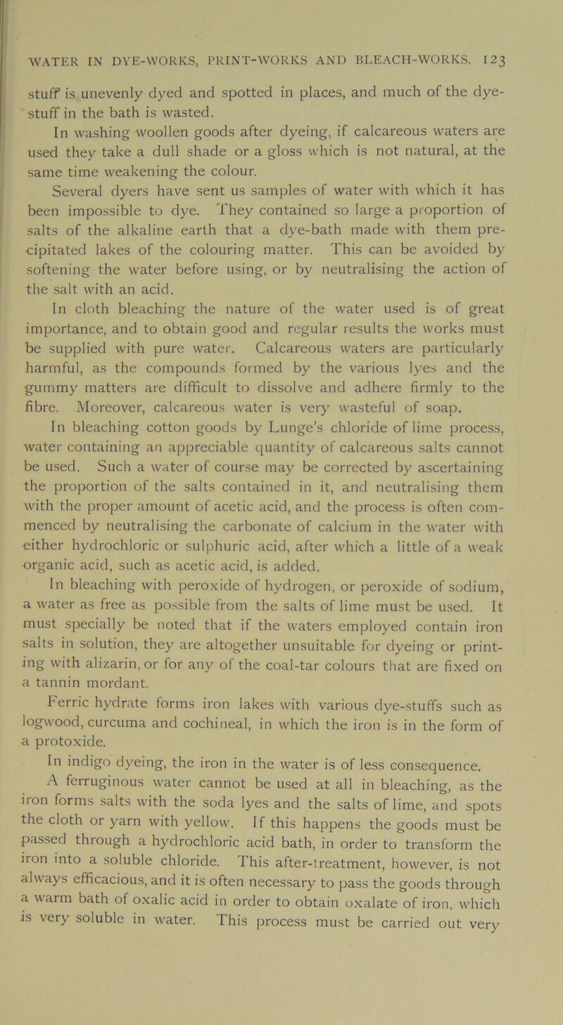 stuff is unevenly clyed and spotted in places, and much of the dye- stuff in the bath is wasted. In washing woollen goods after dyeing, if calcareous vvaters are used they take a dull shade or a gloss which is not natural, at the saine time weakening the colonr. Several dyers hâve sent us samples of water with which it has been impossible to dye. They contained so large a proportion of salts of the alkaline earth that a dye-bath made with them pre- cipitated lakes of the colouring matter. This can be avoided by softening the water before using, or by neutralising the action of the sait with an acid. In cloth bleaching the nature of the water used is of great importance, and to obtain good and regular results the works must be supplied with pure water. Calcareous waters are particularly harmful, as the compounds formed by the varions lyes and the gummy matters are difificult to dissolve and adhéré firmly to the fibre. Moreover, calcareous water is very wasteful of soap. In bleaching cotton goods by Lunge’s chloride of lime process, water containing an appréciable quantity of calcareous salts cannot be used. Such a water of course may be corrected by ascertaining the proportion of the salts contained in it, and neutralising them with the proper amount of acetic acid, and the process is often com- menced by neutralising the carbonate of calcium in the water with either hydrochloric or sulphuric acid, after which a little of a weak organic acid, such as acetic acid, is added. In bleaching with peroxide of hydrogen, or peroxide of sodium, a water as free as possible from the salts of lime must be used. It must specially be noted that if the waters employed contain iron salts in solution, they are altogether unsuitable for dyeing or print- ing with alizarin, or for any of the coal-tar colours that are fixed on a tannin mordant. berric hydrate forms iron lakes with varions dye-stuffs such as logwood, curcuma and cochineal, in which the iron is in the form of a protoxide. In indigo dyeing, the iron in the water is of less conséquence. A ferruginous water cannot be used at ail in bleaching, as the iron forms salts with the soda lyes and the salts of lime, and spots the cloth or yarn with yellow. If this happens the goods must be passed through a hydrochloric acid bath, in order to transform the iron into a .soluble chloride. This after-treatment, however, is not always efificacious, and it is often necessary to pass the goods through a warm bath of oxalic acid in order to obtain oxalate of iron, which is very soluble in water. This process must be carried out very