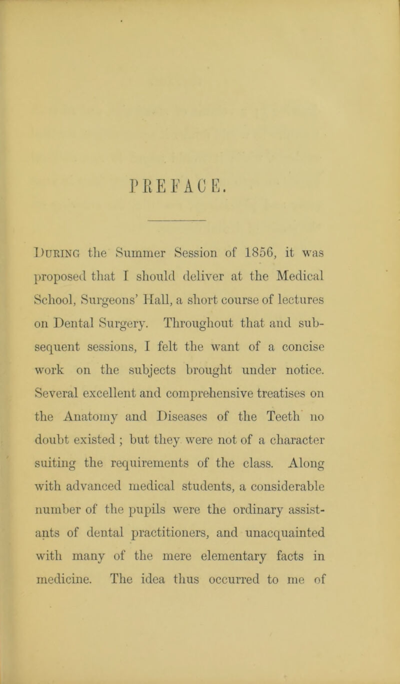 PREFACE. During the Summer Session of 1856, it was proposed that I should deliver at the Medical School, Surgeons’ Hall, a short course of lectures on Dental Surgery. Throughout that and sub- sequent sessions, I felt the want of a concise work on the subjects brought uuder notice. Several excellent and comprehensive treatises on the Anatomy and Diseases of the Teeth no doubt existed ; but they were not of a character suiting the requirements of the class. Along with advanced medical students, a considerable number of the pupils were the ordinary assist- ants of dental practitioners, and unacquainted with many of the mere elementary facts in medicine. The idea thus occurred to me of