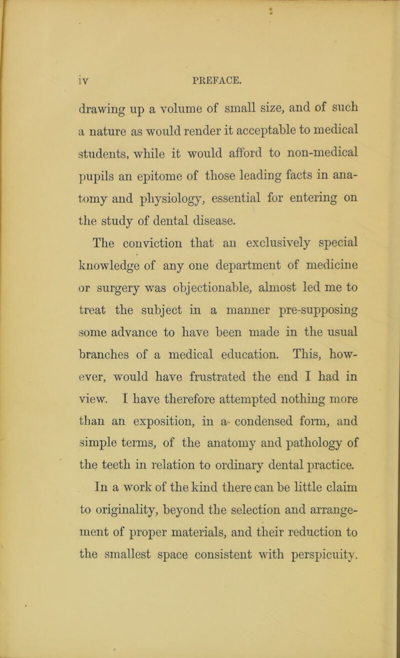 drawing up a volume of small size, and of such a nature as would render it acceptable to medical students, while it would afford to non-medical pupils an epitome of those leading facts in ana- tomy and physiology, essential for entering on the study of dental disease. The conviction that an exclusively special knowledge of any one department of medicine or surgery was objectionable, almost led me to treat the subject in a manner pre-supposing some advance to have been made in the usual branches of a medical education. This, how- ever, would have frustrated the end I had in view. I have therefore attempted nothing more than an exposition, in a- condensed form, and simple terms, of the anatomy and pathology of the teeth in relation to ordinary dental practice. In a work of the kind there can be little claim to originality, beyond the selection and arrange- ment of proper materials, and their reduction to the smallest space consistent with perspicuity.