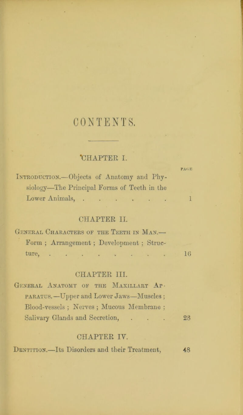 C 0 N T E N T 8. •CHAPTER I. Introduction.—Objects of Anatomy and Phy- siology—The Principal Forms of Teeth in the Lower Animals, ...... CHAPTER II. General Characters of the Teeth in Man.— Form ; Arrangement ; Development ; Struc- ture, ........ CHAPTER III. General Anatomy of the Maxillary Ap- paratus.—Upper and Lower Jaws—Muscles ; Blood-vessels ; Nerves ; Mucous Membrane ; Salivary Glands and Secretion, CHAPTER IY. Dentition.—Its Disorders and their Treatment, PACK .1 l(i 28 48