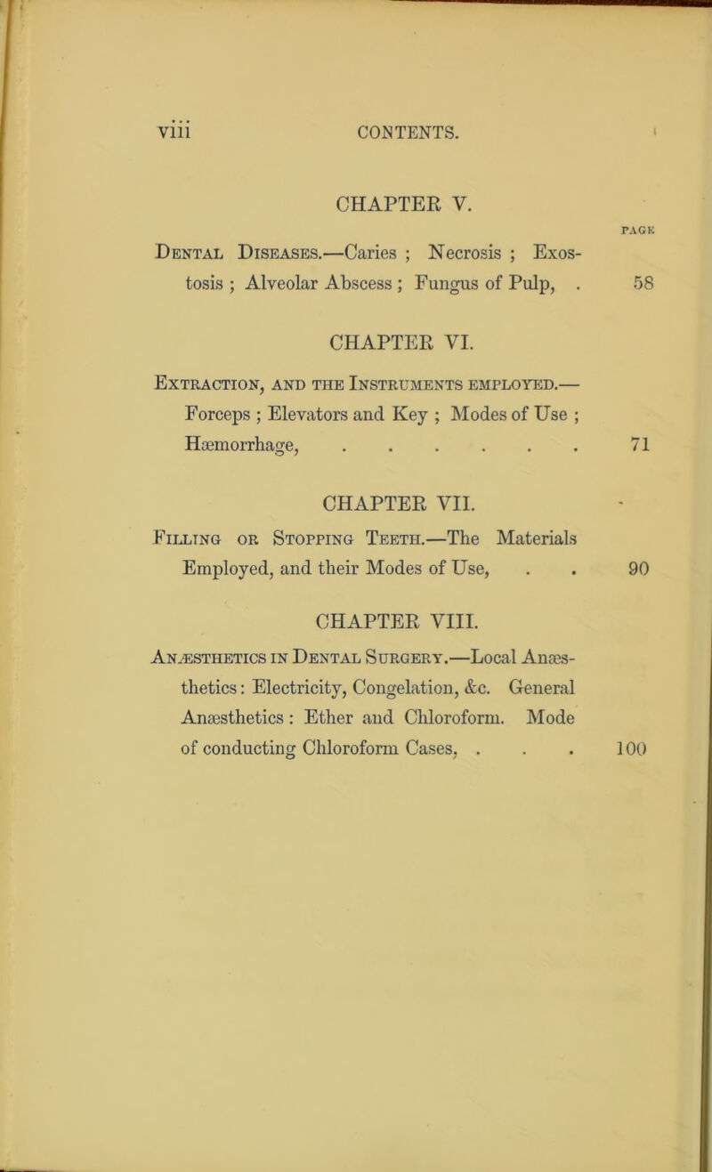 CHAPTER V. PACK Dental Diseases.—Caries ; Necrosis ; Exos- tosis ; Alveolar Abscess ; Fungus of Pulp, . 58 CHAPTER VI. Extraction, and the Instruments employed.— Forceps ; Elevators and Key ; Modes of Use ; Haemorrhage, . . . . . . 71 CHAPTER VII. Filling or Stopping Teeth.—The Materials Employed, and their Modes of Use, . . 90 CHAPTER VIII. Anaesthetics in Dental Surgery.—Local Anaes- thetics : Electricity, Congelation, &c. General Anaesthetics: Ether and Chloroform. Mode of conducting Chloroform Cases, ... 100