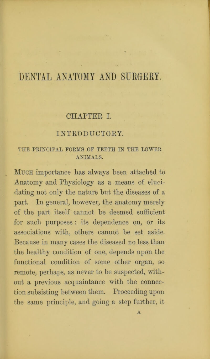 DENTAL ANATOMY AND SURGERY. CHAPTER I. INTRODUCTORY. THE PRINCIPAL FORMS OF TEETH IN THE LOWER ANIMALS. Much importance has always been attached to Anatomy and Physiology as a means of eluci- dating not only the nature but the diseases of a part. In general, however, the anatomy merely of the part itself cannot be deemed sufficient for such purposes : its dependence on, or its associations with, others cannot be set aside. Because in many cases the diseased no less than the healthy condition of one, depends upon the functional condition of some other organ, so remote, perhaps, as never to be suspected, with- out a previous acquaintance with the connec- tion subsisting between them. Proceeding upon the same principle, and going a step further, it A