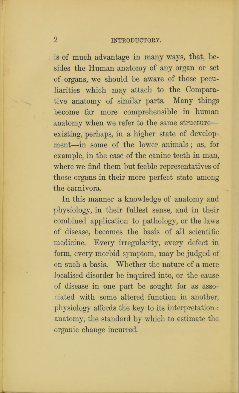 is of much advantage in many ways, that, be- sides the Human anatomy of any organ or set of organs, we should be aware of those pecu- liarities which may attach to the Compara- tive anatomy of similar parts. Many things become far more comprehensible in human anatomy when we refer to the same structure— existing, perhaps, in a higher state of develop- ment—in some of the lower animals; as, for example, in the case of the canine teeth in man, where we find them but feeble representatives of those organs in their more perfect state among the carnivora. In this manner a knowledge of anatomy and physiology, in their fullest sense, and in their combined application to pathology, or the laws of disease, becomes the basis of all scientific medicine. Every irregularity, every defect in form, every morbid symptom, may be judged of on such a basis. Whether the nature of a mere localised disorder be inquired into, or the cause of disease in one part be sought for as asso- ciated with some altered function in another, physiology affords the key to its interpretation : anatomy, the standard by which to estimate the organic change incurred.