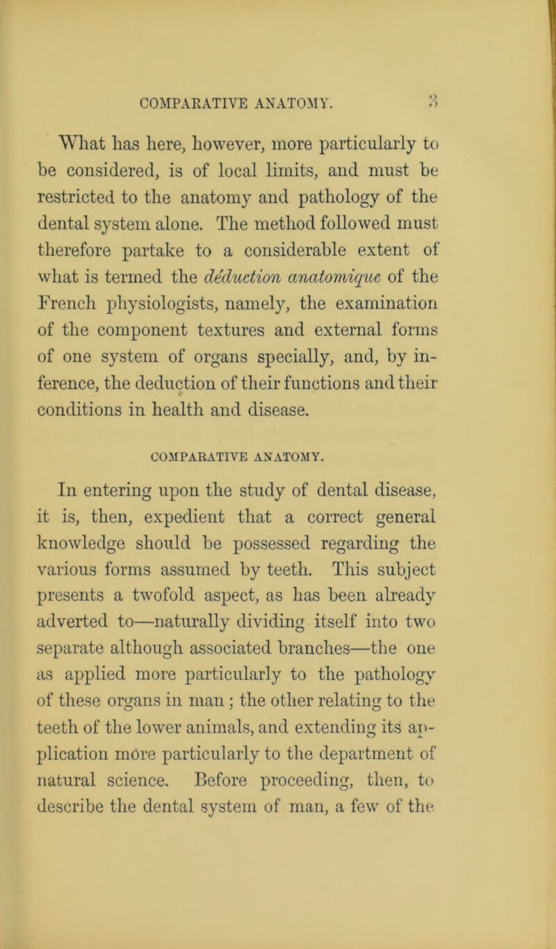 Wliat has here, however, more particularly to be considered, is of local limits, and must be restricted to the anatomy and pathology of the dental system alone. The method followed must therefore partake to a considerable extent of what is termed the deduction anatomique of the French physiologists, namely, the examination of the component textures and external forms of one system of organs specially, and, by in- ference, the deduction of their functions and their conditions in health and disease. COMPARATIVE ANATOMY. In entering upon the study of dental disease, it is, then, expedient that a correct general knowledge should be possessed regarding the various forms assumed by teeth. This subject presents a twofold aspect, as has been already adverted to—naturally dividing itself into two separate although associated branches—the one as applied more particularly to the pathology of these organs in man; the other relating to the teeth of the lower animals, and extending its ap- plication more particularly to the department of natural science. Before proceeding, then, to describe the dental system of man, a few of the