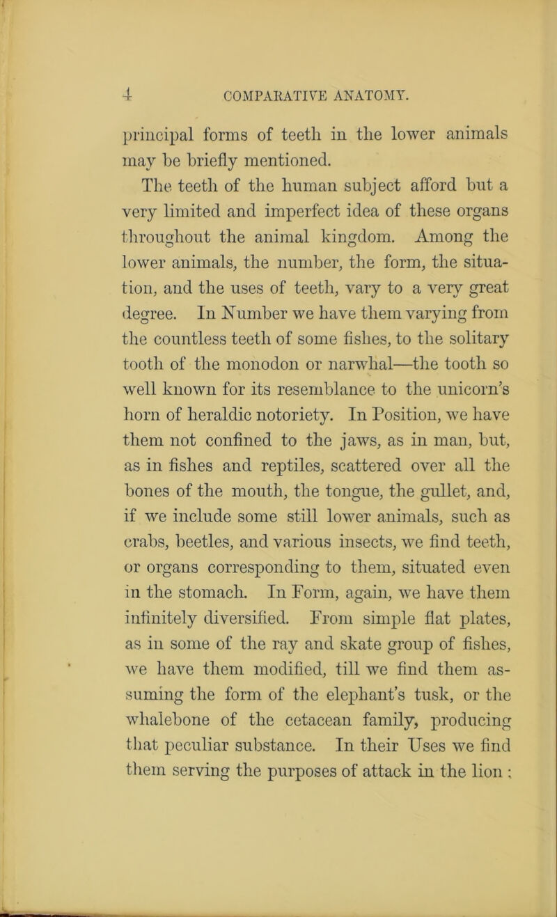 principal forms of teeth in the lower animals may he briefly mentioned. The teeth of the human subject afford but a very limited and imperfect idea of these organs throughout the animal kingdom. Among the lower animals, the number, the form, the situa- tion, and the uses of teeth, vary to a very great degree. In Number we have them varying from the countless teeth of some fishes, to the solitary tooth of the monodon or narwhal—the tooth so well known for its resemblance to the unicorn’s horn of heraldic notoriety. In Position, we have them not confined to the jaws, as in man, hut, as in fishes and reptiles, scattered over all the hones of the mouth, the tongue, the gullet, and, if we include some still lower animals, such as crabs, beetles, and various insects, we find teeth, or organs corresponding to them, situated even in the stomach. In Form, again, we have them infinitely diversified. From simple flat plates, as in some of the ray and skate group of fishes, we have them modified, till we find them as- suming the form of the elephant’s tusk, or the whalebone of the cetacean family, producing that peculiar substance. In their Uses we find them serving the purposes of attack in the lion ;