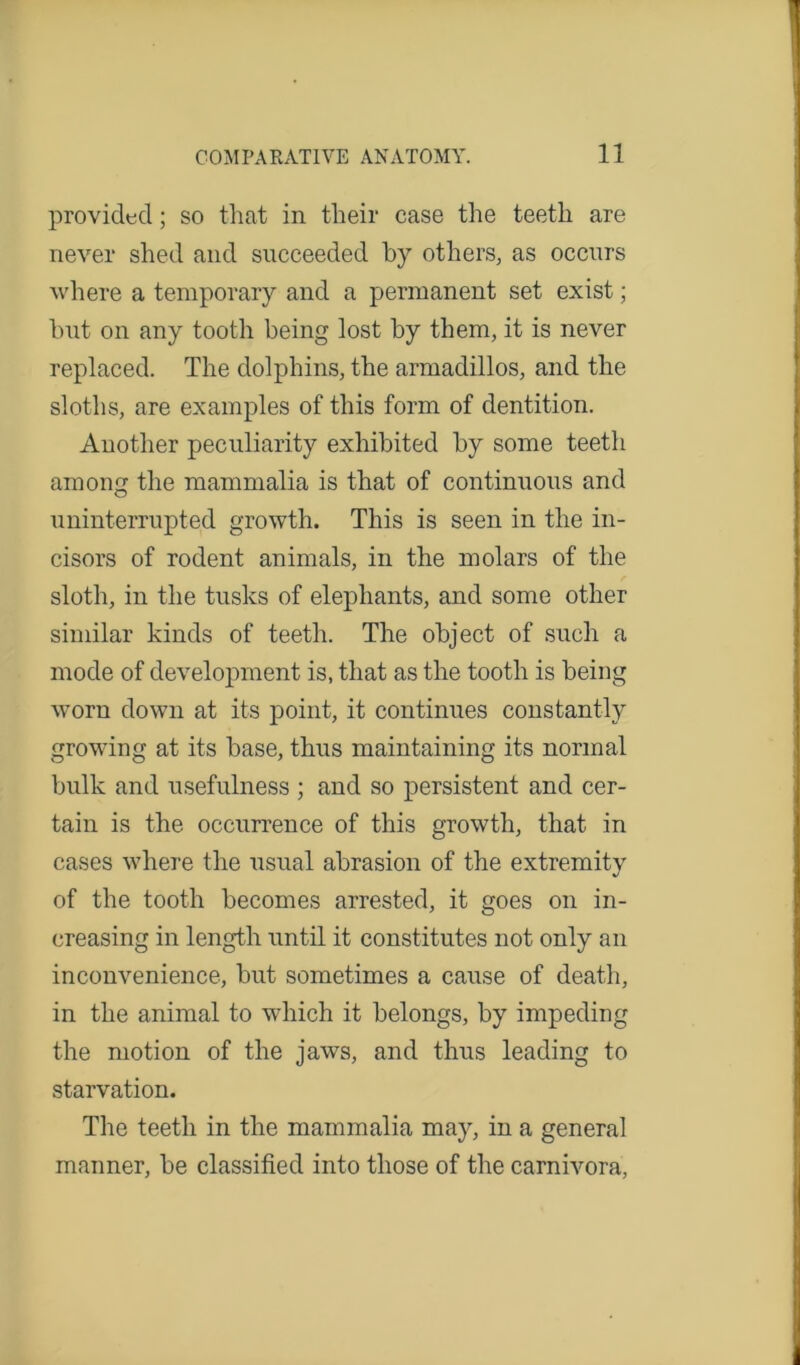 provided; so that in their case the teeth are never shed and succeeded by others, as occurs where a temporary and a permanent set exist; but on any tooth being lost by them, it is never replaced. The dolphins, the armadillos, and the sloths, are examples of this form of dentition. Another peculiarity exhibited by some teeth among the mammalia is that of continuous and uninterrupted growth. This is seen in the in- cisors of rodent animals, in the molars of the sloth, in the tusks of elephants, and some other similar kinds of teeth. The object of such a mode of development is, that as the tooth is being worn down at its point, it continues constantly growing at its base, thus maintaining its normal bulk and usefulness ; and so persistent and cer- tain is the occurrence of this growth, that in cases where the usual abrasion of the extremity of the tooth becomes arrested, it goes on in- creasing in length until it constitutes not only an inconvenience, but sometimes a cause of death, in the animal to which it belongs, by impeding the motion of the jaws, and thus leading to starvation. The teeth in the mammalia may, in a general manner, be classified into those of the carnivora,