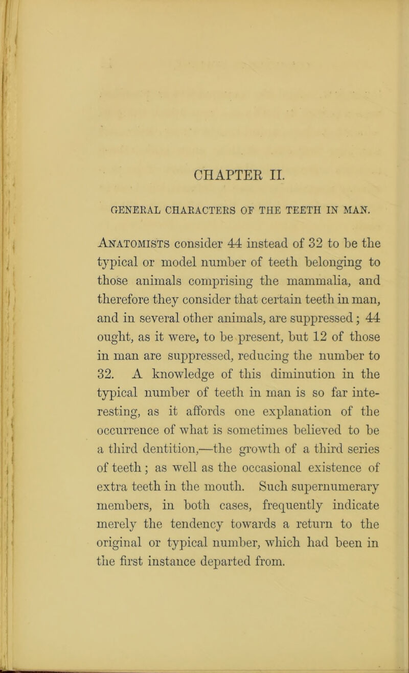 GENERAL CHARACTERS OF THE TEETH IN MAN. Anatomists consider 44 instead of 32 to be the typical or model number of teeth belonging to those animals comprising the mammalia, and therefore they consider that certain teeth in man, and in several other animals, are suppressed; 44 ought, as it were, to be present, but 12 of those in man are suppressed, reducing the number to 32. A knowledge of this diminution in the typical number of teeth in man is so far inte- resting, as it affords one explanation of the occurrence of what is sometimes believed to be a third dentition,—the growth of a third series of teeth; as well as the occasional existence of extra teeth in the mouth. Such supernumerary members, in both cases, frequently indicate merely the tendency towards a return to the original or typical number, which had been in the first instance departed from.