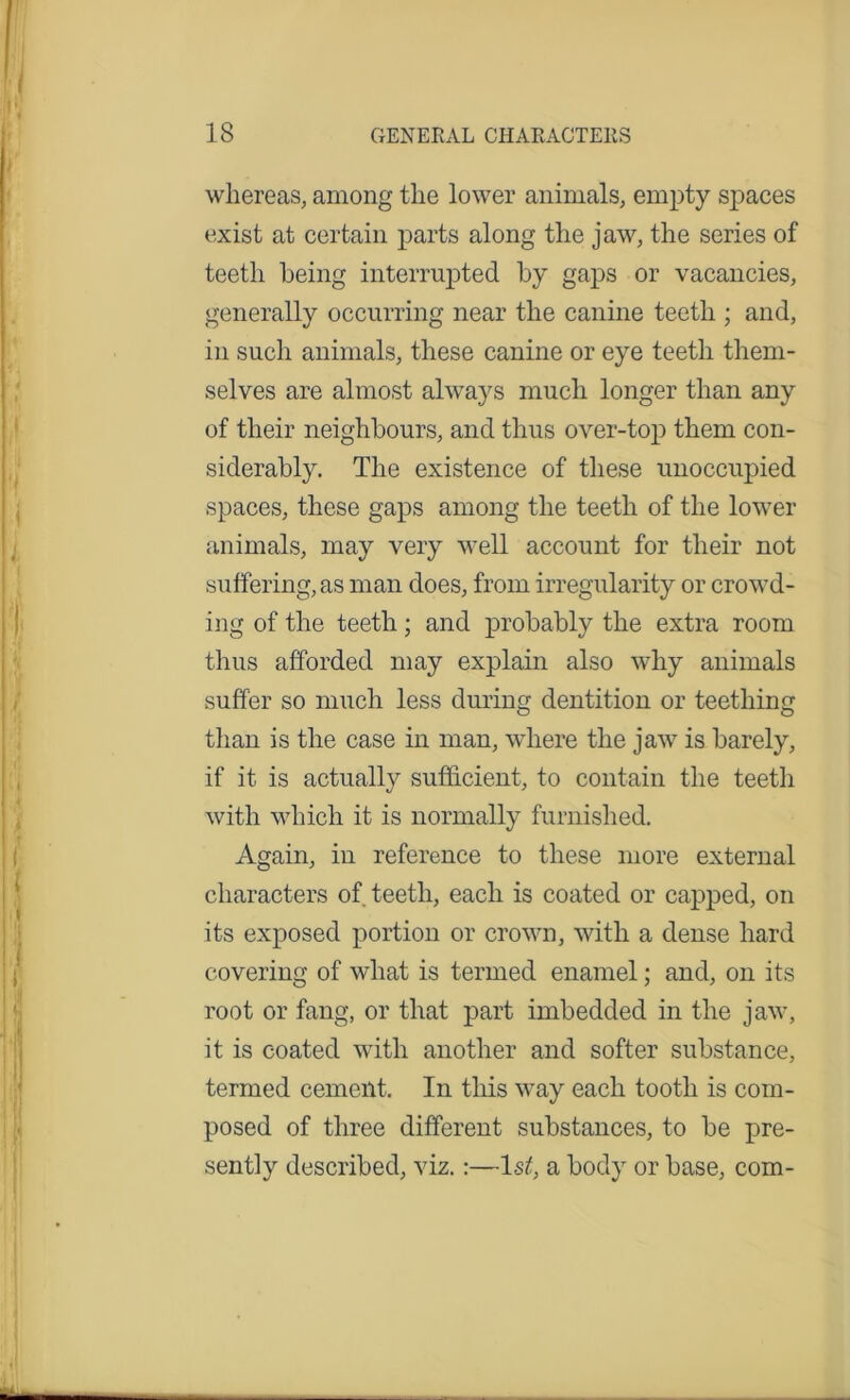 whereas, among the lower animals, empty spaces exist at certain parts along the jaw, the series of teeth being interrupted by gaps or vacancies, generally occurring near the canine teeth ; and, in such animals, these canine or eye teeth them- selves are almost always much longer than any of their neighbours, and thus over-top them con- siderably. The existence of these unoccupied spaces, these gaps among the teeth of the lower animals, may very well account for their not suffering, as man does, from irregularity or crowd- ing of the teeth; and probably the extra room thus afforded may explain also why animals suffer so much less during dentition or teething than is the case in man, where the jaw is barely, if it is actually sufficient, to contain the teeth with which it is normally furnished. Again, in reference to these more external characters of teeth, each is coated or capped, on its exposed portion or crown, with a dense hard covering of what is termed enamel; and, on its root or fang, or that part imbedded in the jaw, it is coated with another and softer substance, termed cement. In this way each tooth is com- posed of three different substances, to be pre- sently described, viz.:—ls£, a body or base, com-