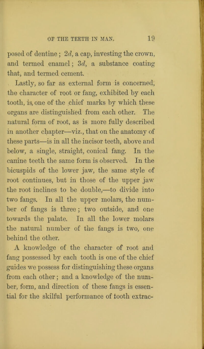 posed of dentine; 2d, a cap, investing the crown, and termed enamel; 3d, a substance coating that, and termed cement. Lastly, so far as external form is concerned, the character of root or fang, exhibited by each tooth, is, one of the chief marks by which these organs are distinguished from each other. The natural form of root, as is more fully described in another chapter—viz., that on the anatomy of these parts—is in all the incisor teeth, above and below, a single, straight, conical fang. In the canine teeth the same form is observed. In the bicuspids of the lower jaw, the same style of root continues, but in those of the upper jaw the root inclines to be double,—to divide into two fangs. In all the upper molars, the num- ber of fangs is three; two outside, and one towards the palate. In all the lower molars the natural number of the fangs is two, one behind the other. A knowledge of the character of root and fang possessed by each tooth is one of the chief guides we possess for distinguishing these organs from each other; and a knowledge of the num- ber, form, and direction of these fangs is essen- tial for the skilful performance of tooth extrac-