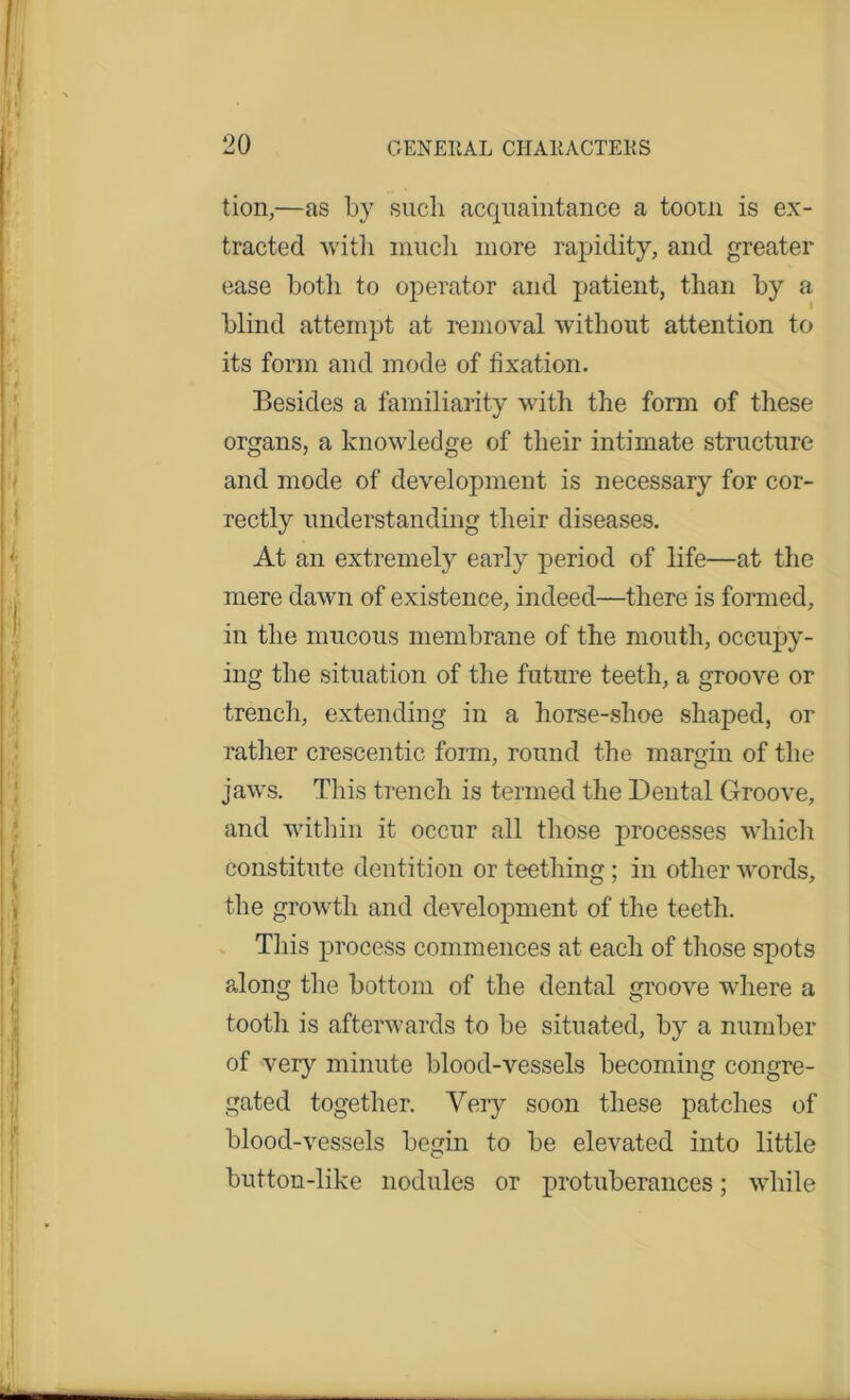 tion,—as by such acquaintance a tootn is ex- tracted with much more rapidity, and greater ease both to operator and patient, than by a blind attempt at removal without attention to its form and mode of fixation. Besides a familiarity with the form of these organs, a knowledge of their intimate structure and mode of development is necessary for cor- rectly understanding their diseases. At an extremely early period of life—at the mere dawn of existence, indeed—there is formed, in the mucous membrane of the mouth, occupy- ing the situation of the future teeth, a groove or trench, extending in a horse-shoe shaped, or rather crescentic form, round the margin of the jaws. This trench is termed the Dental Groove, and within it occur all those processes which constitute dentition or teething ; in other words, the growth and development of the teeth. This process commences at each of those spots along the bottom of the dental groove where a tooth is afterwards to be situated, by a number of very minute blood-vessels becoming congre- gated together. Very soon these patches of blood-vessels begin to be elevated into little button-like nodules or protuberances; while