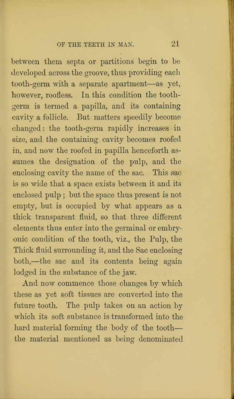 between them septa or partitions begin to be developed across the groove, thus providing each tooth-germ with a separate apartment—as yet, however, roofless. In this condition the tooth- germ is termed a papilla, and its containing cavity a follicle. But matters speedily become changed: the tooth-germ rapidly increases in size, and the containing cavity becomes roofed in, and now the roofed in papilla henceforth as- sumes the designation of the pulp, and the enclosing cavity the name of the sac. This sac is so wide that a space exists between it and its enclosed pulp ; but the space thus present is not empty, but is occupied by what appears as a thick transparent fluid, so that three different elements thus enter into the germinal or embry- onic condition of the tooth, viz., the Pulp, the Thick fluid surrounding it, and the Sac enclosing both,—the sac and its contents being again lodged in the substance of the jaw. And now commence those changes by which these as yet soft tissues are converted into the future tooth. The pulp takes on an action by which its soft substance is transformed into the hard material forming the body of the tooth— the material mentioned as being denominated