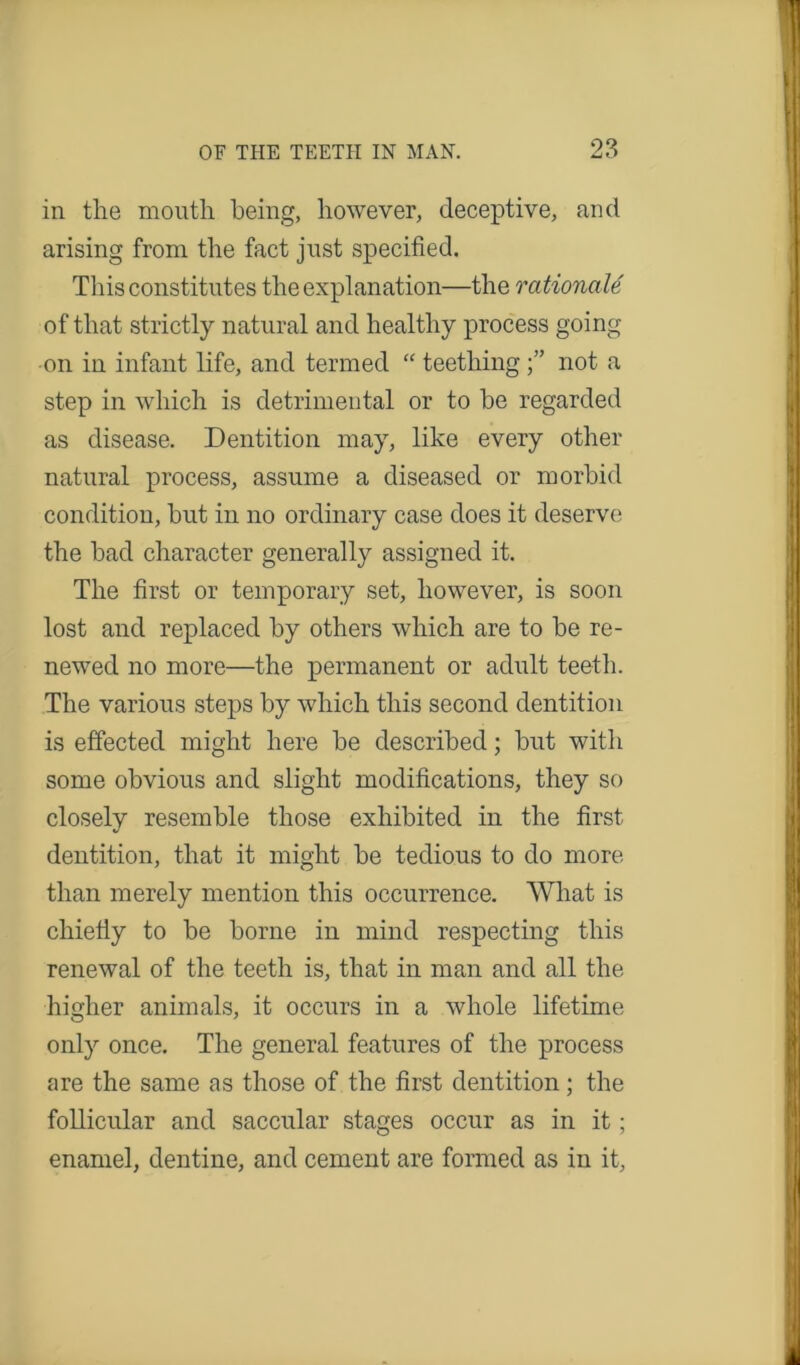 in the mouth being, however, deceptive, and arising from the fact just specified. This constitutes the explanation—the rationale of that strictly natural and healthy process going on in infant life, and termed “ teething not a step in which is detrimental or to he regarded as disease. Dentition may, like every other natural process, assume a diseased or morbid condition, hut in no ordinary case does it deserve the bad character generally assigned it. The first or temporary set, however, is soon lost and replaced by others which are to be re- newed no more—the permanent or adult teeth. The various steps by which this second dentition is effected might here be described; but with some obvious and slight modifications, they so closely resemble those exhibited in the first dentition, that it might be tedious to do more than merely mention this occurrence. What is chiefiy to be borne in mind respecting this renewal of the teeth is, that in man and all the higher animals, it occurs in a whole lifetime only once. The general features of the process are the same as those of the first dentition; the follicular and saccular stages occur as in it; enamel, dentine, and cement are formed as in it,