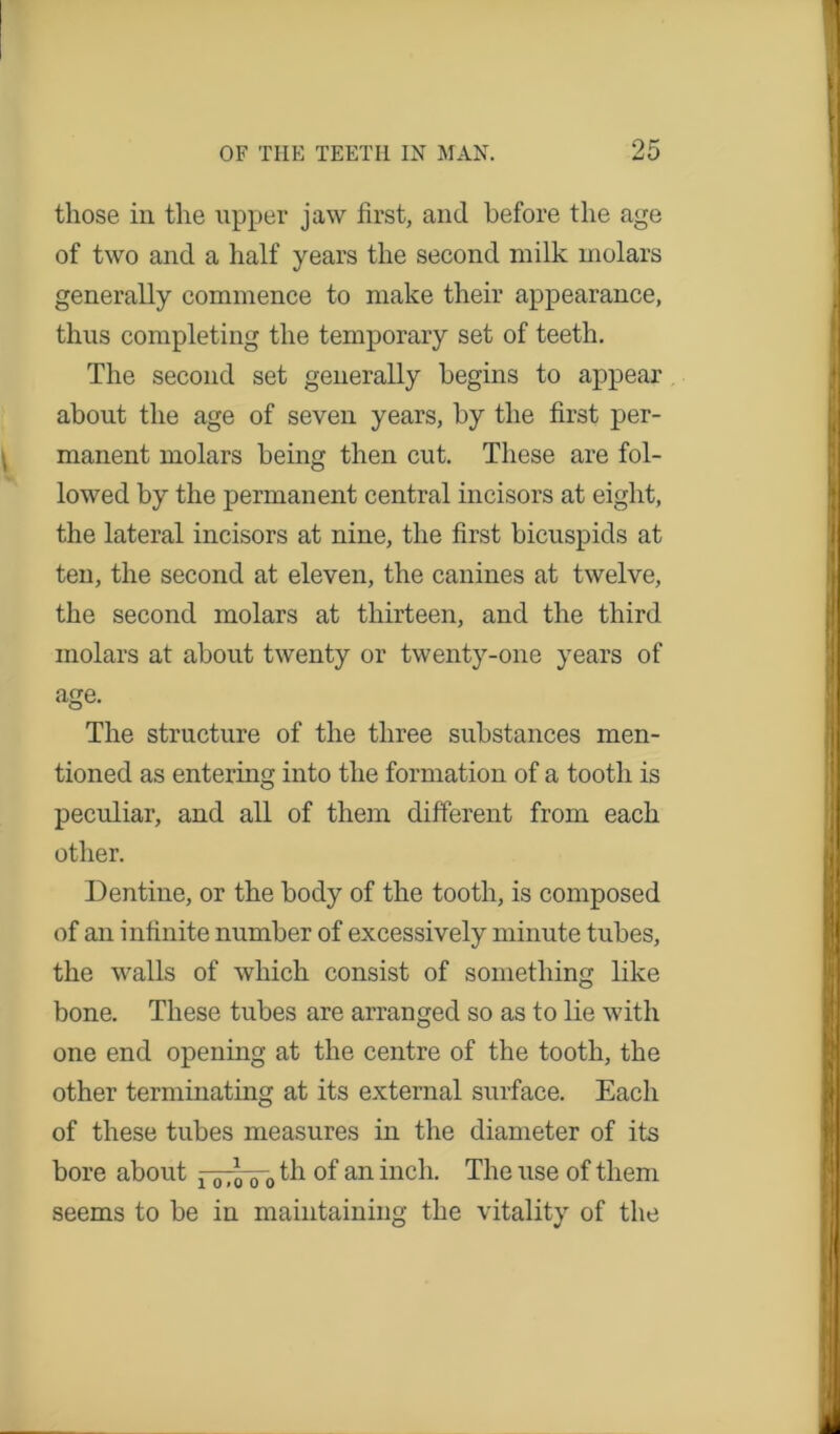 those in the upper jaw first, and before the age of two and a half years the second milk molars generally commence to make their appearance, thus completing the temporary set of teeth. The second set generally begins to appear about the age of seven years, by the first per- manent molars being then cut. These are fol- lowed by the permanent central incisors at eight, the lateral incisors at nine, the first bicuspids at ten, the second at eleven, the canines at twelve, the second molars at thirteen, and the third molars at about twenty or twenty-one years of age. The structure of the three substances men- tioned as entering into the formation of a tooth is peculiar, and all of them different from each other. Dentine, or the body of the tooth, is composed of an infinite number of excessively minute tubes, the walls of which consist of something like bone. These tubes are arranged so as to lie with one end opening at the centre of the tooth, the other terminating at its external surface. Each of these tubes measures in the diameter of its bore about x th of an inch. The use of them seems to be in maintaining the vitality of the