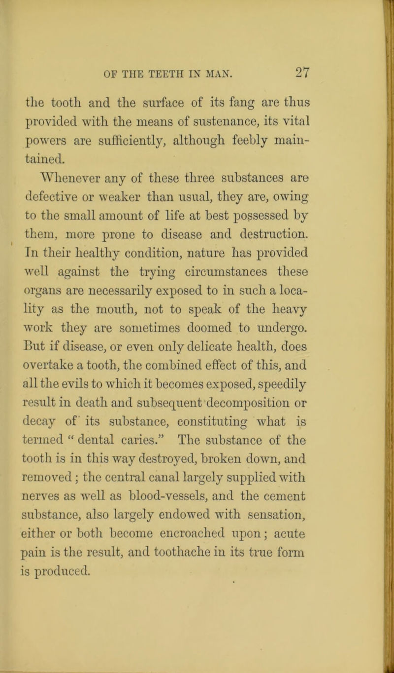 the tooth and the surface of its fang are thus provided with the means of sustenance, its vital powers are sufficiently, although feebly main- tained. Whenever any of these three substances are defective or weaker than usual, they are, owing to the small amount of life at best possessed by them, more prone to disease and destruction. In their healthy condition, nature has provided well against the trying circumstances these organs are necessarily exposed to in such a loca- lity as the mouth, not to speak of the heavy work they are sometimes doomed to undergo. But if disease, or even only delicate health, does overtake a tooth, the combined effect of this, and all the evils to which it becomes exposed, speedily result in death and subsecpient decomposition or decay of' its substance, constituting what is termed “ dental caries.” The substance of the tooth is in this way destroyed, broken down, and removed ; the central canal largely supplied with nerves as well as blood-vessels, and the cement substance, also largely endowed with sensation, either or botli become encroached upon; acute pain is the result, and toothache in its true form is produced.