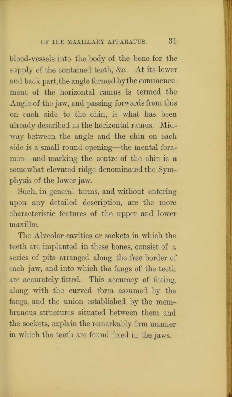 1 OF THE MAXILLARY APPARATUS. 31 blood-vessels into the body of the bone for the supply of the contained teeth, &c. At its lower and back part, the angle formed by the commence- ment of the horizontal ramus is termed the Angle of the jaw, and passing forwards from this on each side to the chin, is what has been already described as the horizontal ramus. Mid- way between the angle and the chin on each side is a small round opening—the mental fora- men—and marking the centre of the chin is a somewhat elevated ridge denominated the Sym- physis of the lower jaw. Such, in general terms, and without entering upon any detailed description, are the more characteristic features of the upper and lower inaxillte. The Alveolar cavities or sockets in which the teeth are implanted in these bones, consist of a series of pits arranged along the free border of each jaw, and into which the fangs of the teeth are accurately fitted. This accuracy of fitting, along with the curved form assumed by the fangs, and the union established by the mem- branous structures situated between them and the sockets, explain the remarkably firm manner in which the teeth are found fixed in the jaws.