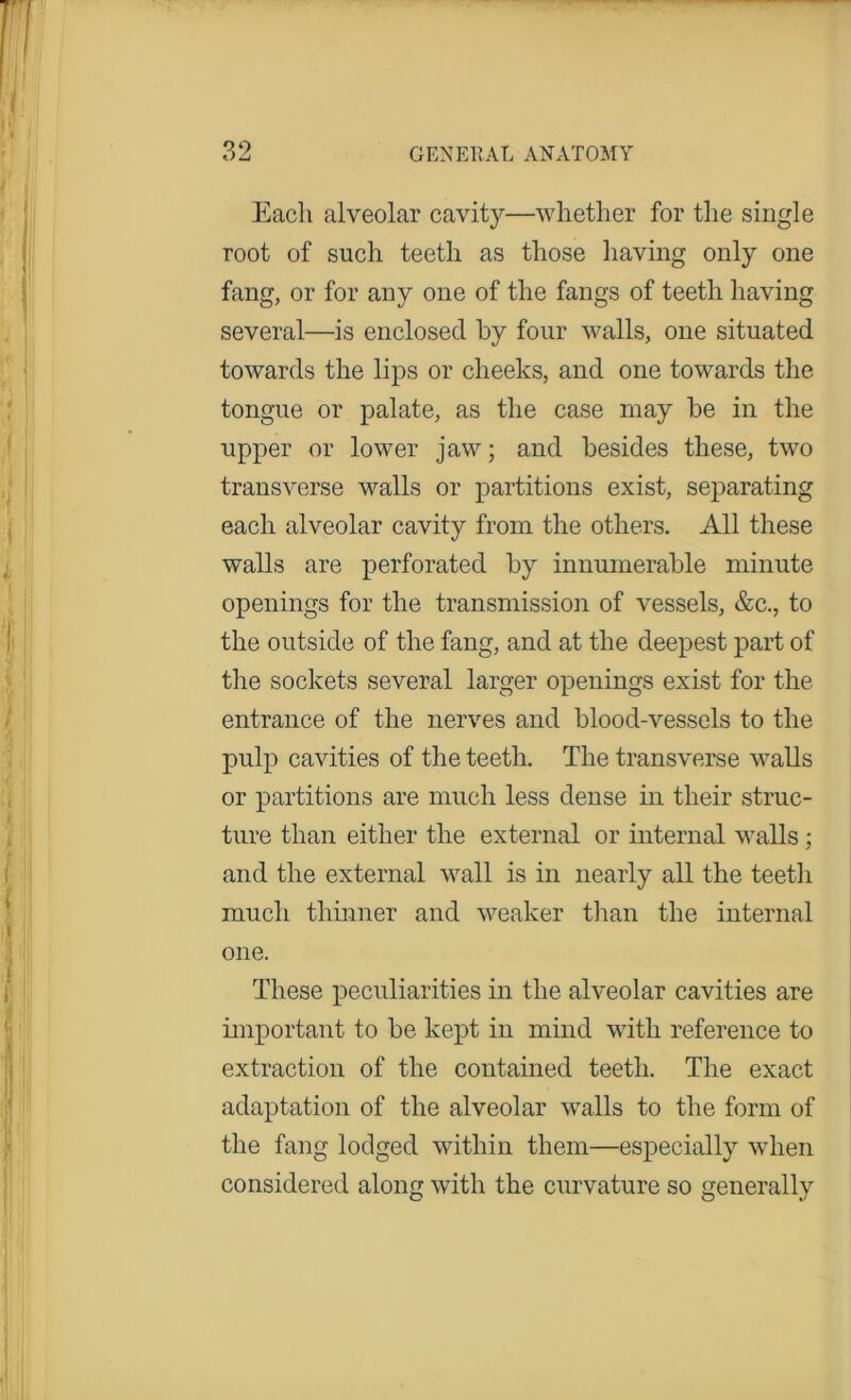 •>,o t) LJ GENE11AL ANATOMY Each alveolar cavity—whether for the single root of such teeth as those having only one fang, or for any one of the fangs of teeth having several—is enclosed by four walls, one situated towards the lips or cheeks, and one towards the tongue or palate, as the case may be in the upper or lower jaw; and besides these, two transverse walls or partitions exist, separating each alveolar cavity from the others. All these walls are perforated by innumerable minute openings for the transmission of vessels, &c., to the outside of the fang, and at the deepest part of the sockets several larger openings exist for the entrance of the nerves and blood-vessels to the pulp cavities of the teeth. The transverse walls or partitions are much less dense in their struc- ture than either the external or internal walls; and the external wall is in nearly all the teeth much thinner and weaker than the internal one. These peculiarities in the alveolar cavities are important to be kept in mind with reference to extraction of the contained teeth. The exact adaptation of the alveolar walls to the form of the fang lodged within them—especially when considered along with the curvature so generally