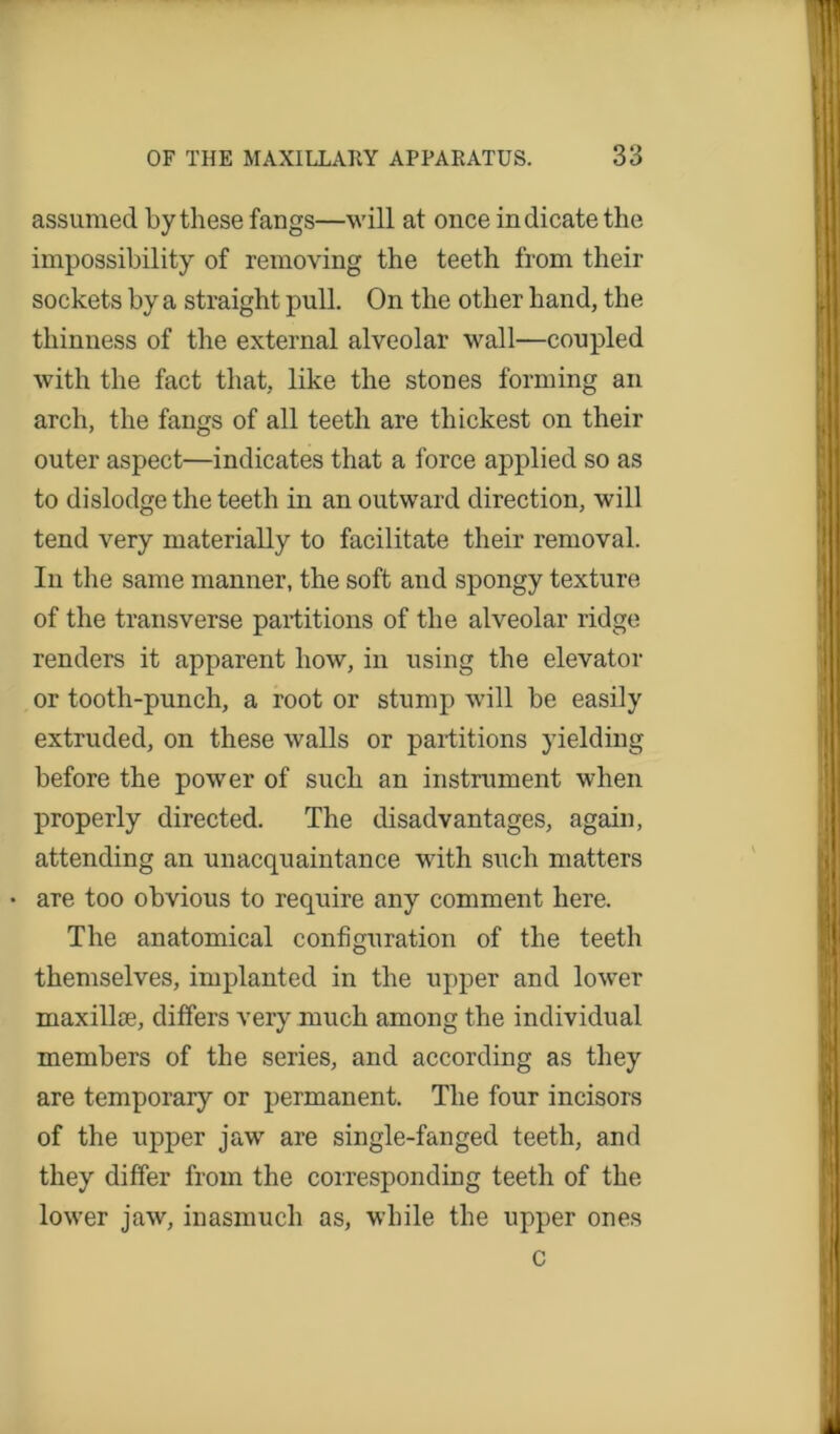 assumed by these fangs—will at once indicate the impossibility of removing the teeth from their sockets by a straight pull. On the other hand, the thinness of the external alveolar wall—coupled with the fact that, like the stones forming an arch, the fangs of all teeth are thickest on their outer aspect—indicates that a force applied so as to dislodge the teeth in an outward direction, will tend very materially to facilitate their removal. In the same manner, the soft and spongy texture of the transverse partitions of the alveolar ridge renders it apparent how, in using the elevator or tooth-punch, a root or stump will be easily extruded, on these walls or partitions yielding before the power of such an instrument when properly directed. The disadvantages, again, attending an unacquaintance with such matters are too obvious to require any comment here. The anatomical configuration of the teeth themselves, implanted in the upper and lower maxillce, differs very much among the individual members of the series, and according as they are temporary or permanent. The four incisors of the upper jaw are single-fanged teeth, and they differ from the corresponding teeth of the lower jaw, inasmuch as, while the upper ones c