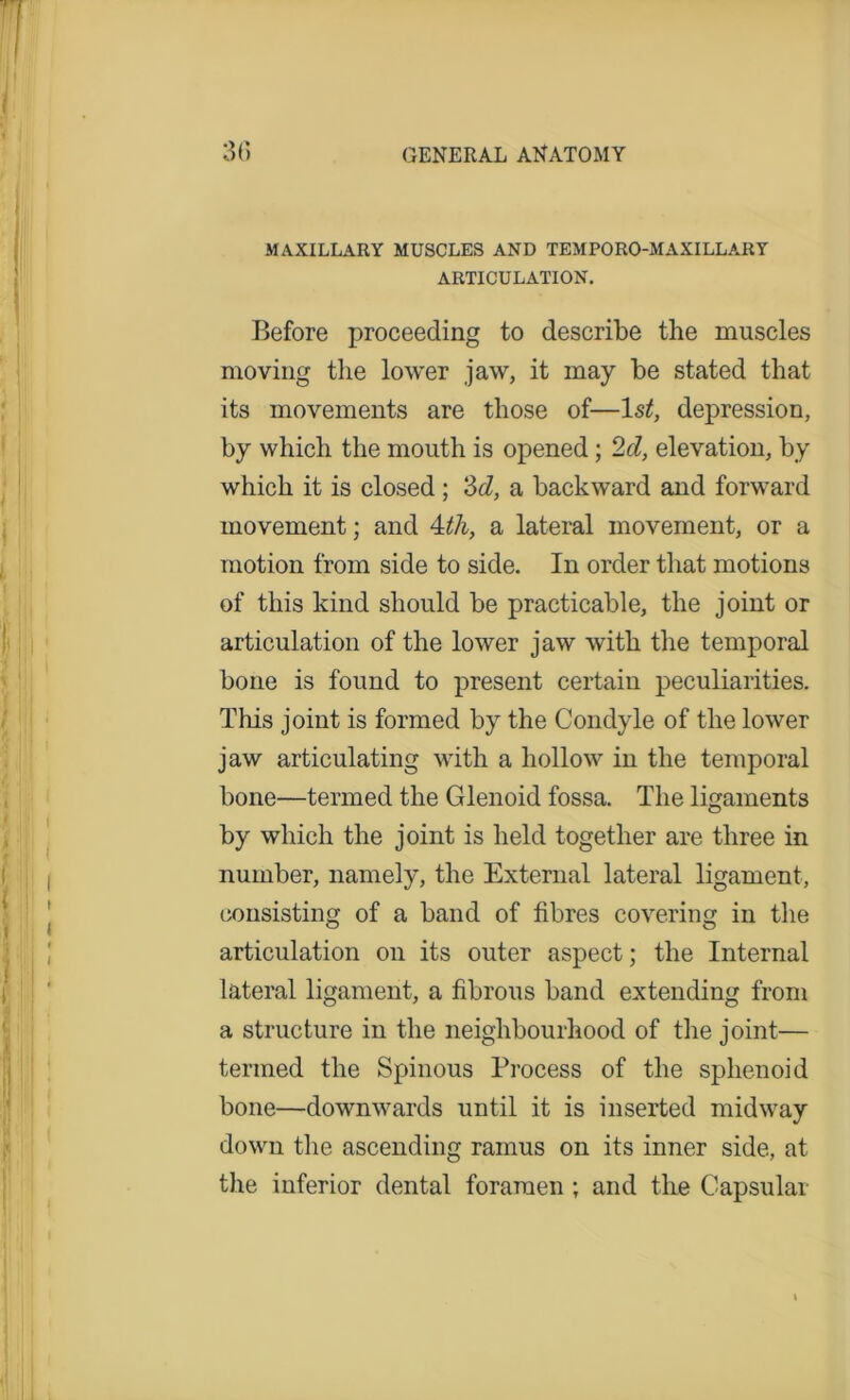 MAXILLARY MUSCLES AND TEMPORO-MAXILLARY ARTICULATION. Before proceeding to describe the muscles moving the lower jaw, it may be stated that its movements are those of—1st, depression, by which the mouth is opened; 2d, elevation, by which it is closed ; 3d, a backward and forward movement; and 4th, a lateral movement, or a motion from side to side. In order that motions of this kind should be practicable, the joint or articulation of the lower jaw with the temporal bone is found to present certain peculiarities. This joint is formed by the Condyle of the lower jaw articulating with a hollow in the temporal bone—termed the Glenoid fossa. The ligaments by which the joint is held together are three in number, namely, the External lateral ligament, consisting of a band of fibres covering in the articulation on its outer aspect; the Internal lateral ligament, a fibrous band extending from a structure in the neighbourhood of the joint— termed the Spinous Process of the sphenoid bone—downwards until it is inserted midway down the ascending ramus on its inner side, at the inferior dental foramen ; and the Capsular