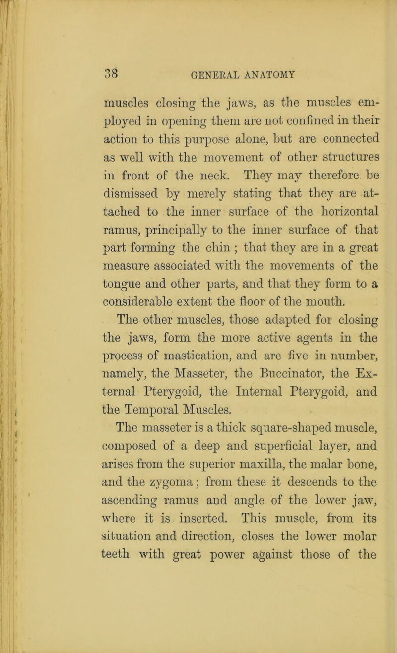 muscles closing tlie jaws, as the muscles em- ployed in opening them are not confined in their action to this purpose alone, but are connected as well with the movement of other structures in front of the neck. They may therefore be dismissed by merely stating that they are at- tached to the inner surface of the horizontal ramus, principally to the inner surface of that part forming the chin ; that they are in a great measure associated with the movements of the tongue and other parts, and that they form to a considerable extent the floor of the mouth. The other muscles, those adapted for closing the jaws, form the more active agents in the process of mastication, and are five in number, namely, the Masseter, the Buccinator, the Ex- ternal Pterygoid, the Internal Pterygoid, and the Temporal Muscles. The masseter is a thick square-shaped muscle, composed of a deep and superficial layer, and arises from the superior maxilla., the malar bone, and the zygoma ; from these it descends to the ascending ramus and angle of the lower jaw, where it is inserted. This muscle, from its situation and direction, closes the lower molar teeth with great power against those of the