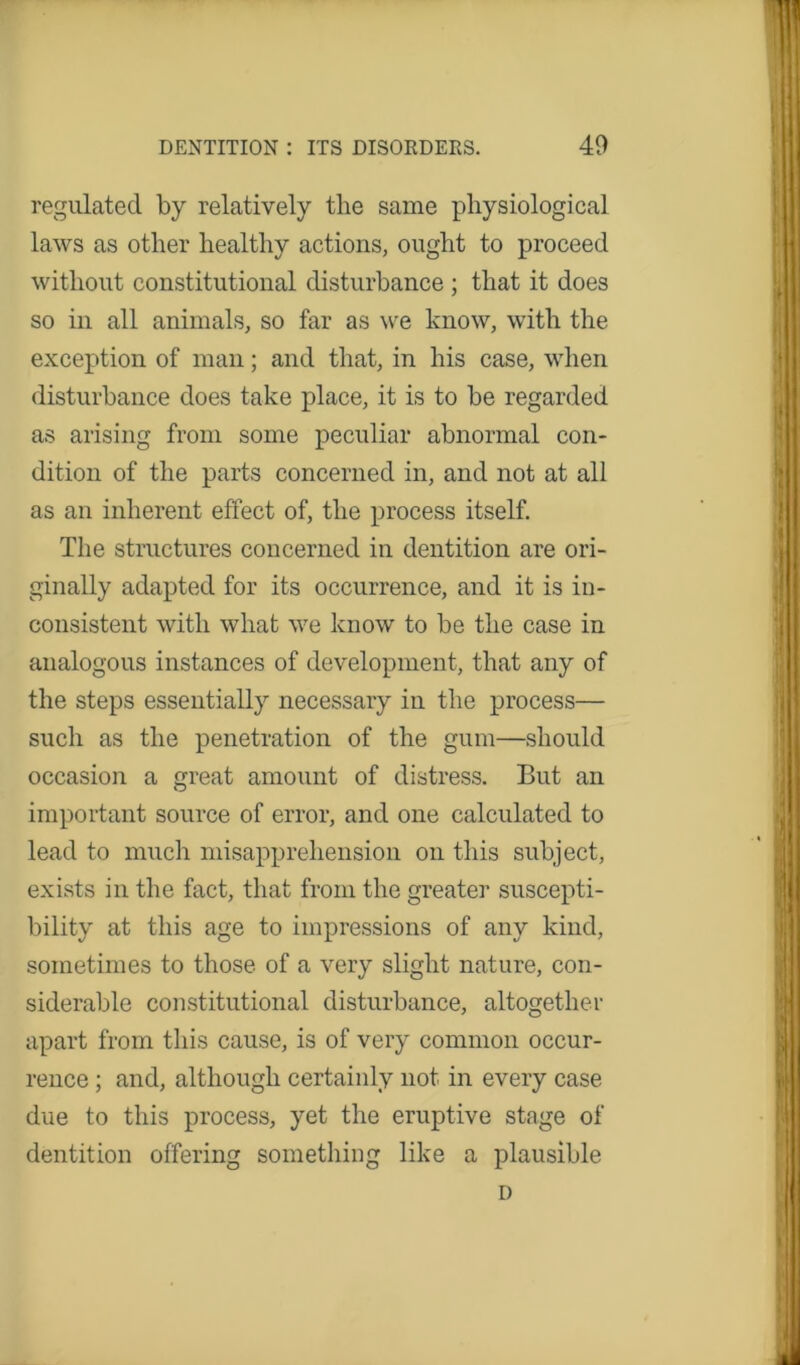 regulated by relatively the same physiological laws as other healthy actions, ought to proceed without constitutional disturbance ; that it does so in all animals, so far as we know, with the exception of man; and that, in his case, when disturbance does take place, it is to be regarded as arising from some peculiar abnormal con- dition of the parts concerned in, and not at all as an inherent effect of, the process itself. The structures concerned in dentition are ori- ginally adapted for its occurrence, and it is in- consistent with what we know to be the case in analogous instances of development, that any of the steps essentially necessary in the process— such as the penetration of the gum—should occasion a great amount of distress. But an important source of error, and one calculated to lead to much misapprehension on this subject, exists in the fact, that from the greater suscepti- bility at this age to impressions of any kind, sometimes to those of a very slight nature, con- siderable constitutional disturbance, altogether apart from this cause, is of very common occur- rence ; and, although certainly not in every case due to this process, yet the eruptive stage of dentition offering something like a plausible D