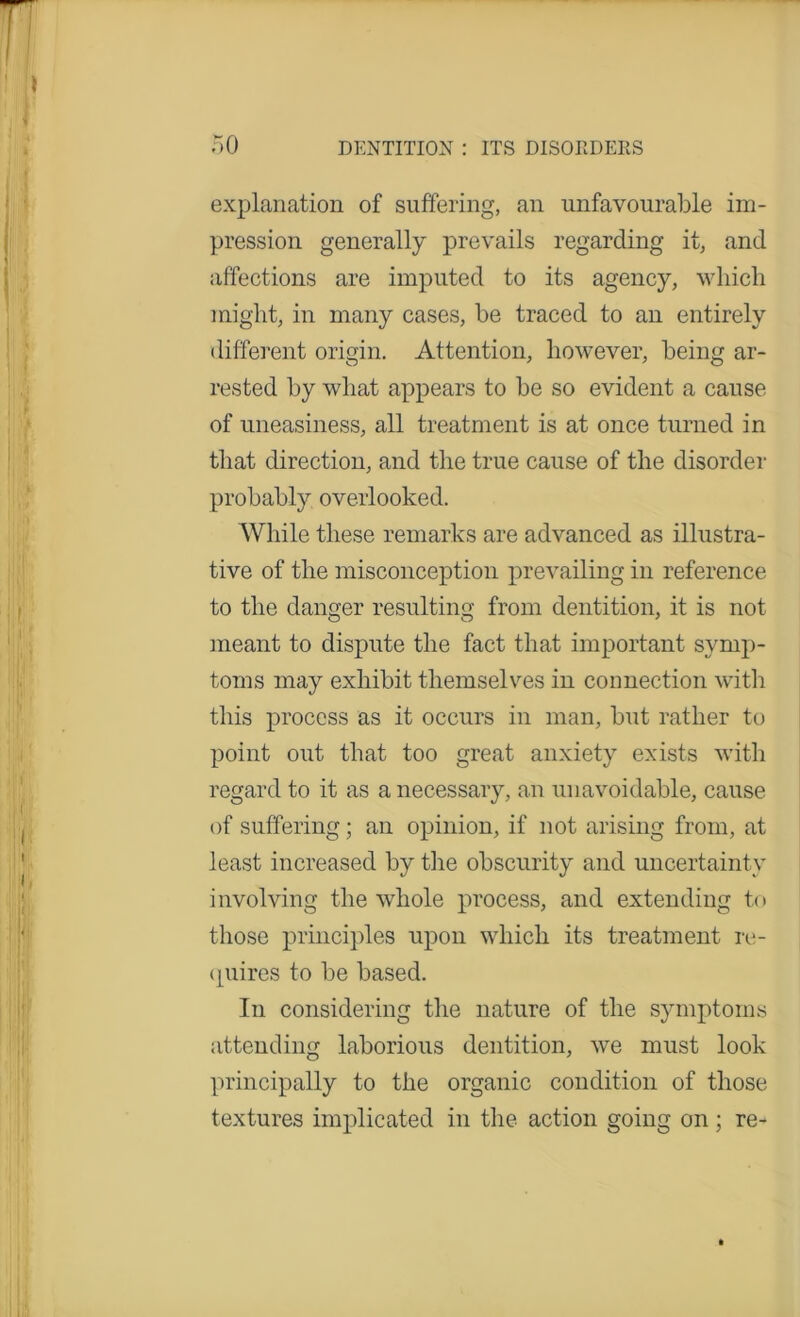 explanation of suffering, an unfavourable im- pression generally prevails regarding it, and affections are imputed to its agency, which might, in many cases, be traced to an entirely different origin. Attention, however, being ar- rested by what appears to be so evident a cause of uneasiness, all treatment is at once turned in that direction, and the true cause of the disorder probably overlooked. While these remarks are advanced as illustra- tive of the misconception prevailing in reference to the danger resulting from dentition, it is not meant to dispute the fact that important symp- toms may exhibit themselves in connection with this process as it occurs in man, but rather to point out that too great anxiety exists with regard to it as a necessary, an unavoidable, cause of suffering; an opinion, if not arising from, at least increased by the obscurity and uncertainty involving the whole process, and extending to those principles upon which its treatment re- quires to be based. In considering the nature of the symptoms attending laborious dentition, we must look principally to the organic condition of those textures implicated in the action going on; re-