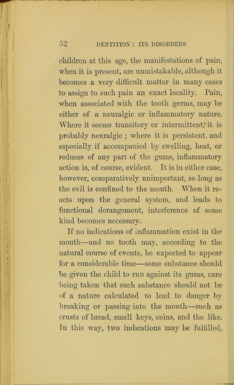 children at this age, the manifestations of pain, when it is present, are unmistakable, although it becomes a very difficult matter in many cases to assign to such pain an exact locality. Pain, when associated with the tooth germs, may be either of a neuralgic or inflammatory nature. Where it seems transitory or intermittent, it is probably neuralgic ; where it is persistent, and especially if accompanied by swelling, heat, or redness of any part of the gums, inflammatory action is, of course, evident. It is in either case, however, comparatively unimportant, so long as the evil is confined to the mouth. When it re- acts upon the general system, and leads to functional derangement, interference of some kind becomes necessary. If no indications of inflammation exist in the mouth—and no tooth may, according to the natural course of events, be expected to appear for a considerable time—some substance should be given the child to ruo against its gums, care being taken that such substance should not be of a nature calculated to lead to danger by breaking or passing into the mouth—such as crusts of bread, small keys, coins, and the like. In this way, two indications may be fulfilled.
