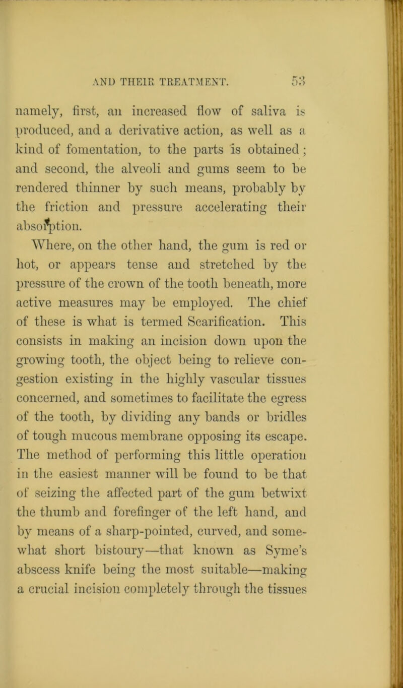 namely, first, an increased flow of saliva is produced, and a derivative action, as well as a kind of fomentation, to the parts is obtained ; and second, the alveoli and gums seem to he rendered thinner by sucli means, probably by the friction and pressure accelerating their absorption. Where, on the other hand, the gum is red or hot, or appears tense and stretched by the pressure of the crown of the tooth beneath, more active measures may be employed. The chief of these is what is termed Scarification. This consists in making an incision down upon the growing tooth, the object being to relieve con- gestion existing in the highly vascular tissues concerned, and sometimes to facilitate the egress of the tooth, by dividing any bands or bridles of tough mucous membrane opposing its escape. The method of performing this little operation in the easiest manner will be found to be that of seizing the affected part of the gum betwixt the thumb and forefinger of the left hand, and by means of a sharp-pointed, curved, and some- what short bistoury—that known as Syme’s abscess knife being the most suitable—making a crucial incision completely through the tissues