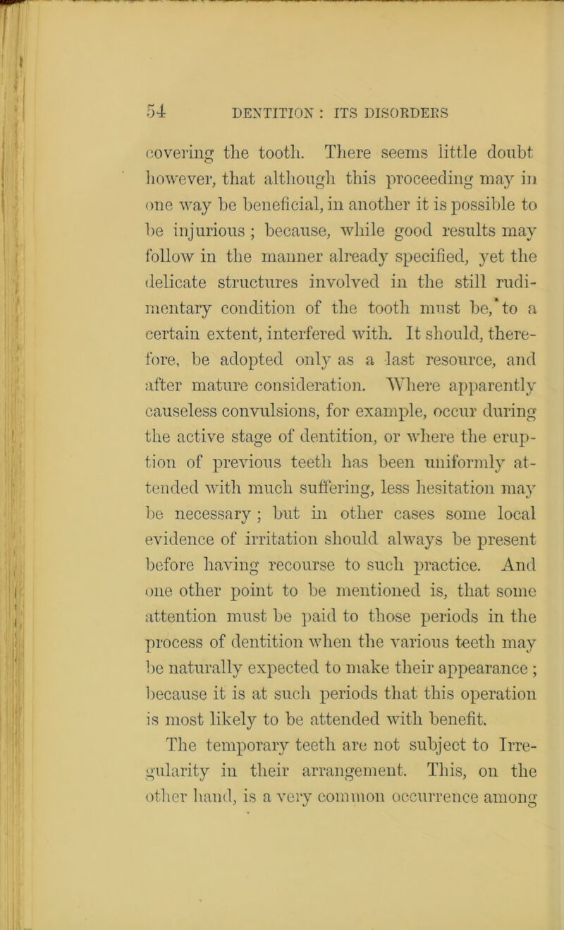 covering the tooth. There seems iittle doubt however, that although this proceeding may in one way be beneficial, in another it is possible to be injurious ; because, while good results may follow in the manner already specified, yet the delicate structures involved in the still rudi- mentary condition of the tooth must be,*to a certain extent, interfered with. 11 should, there- fore, be adopted only as a last resource, and after mature consideration. AY here apparently causeless convulsions, for example, occur during the active stage of dentition, or where the erup- tion of previous teeth has been uniformly at- tended with much suffering, less hesitation may be necessary ; but in other cases some local evidence of irritation should always be present before having recourse to such practice. And one other point to be mentioned is, that some attention must be paid to those periods in the process of dentition when the various teeth may be naturally expected to make their appearance ; because it is at such periods that this operation is most likely to be attended with benefit. The temporary teeth are not subject to Irre- gularity in their arrangement. This, on the other hand, is a very common occurrence among