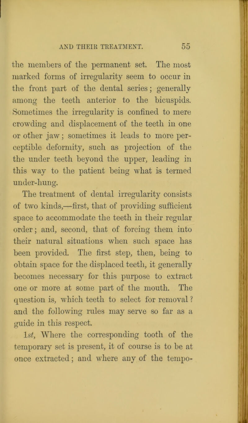 the members of the permanent set. The most marked forms of irregularity seem to occur in the front part of the dental series; generally among the teeth anterior to the bicuspids. Sometimes the irregularity is confined to mere crowding and displacement of the teeth in one or other jaw; sometimes it leads to more per- ceptible deformity, such as projection of the the under teeth beyond the upper, leading in this way to the patient being what is termed under-hung. The treatment of dental irregularity consists of two kinds,—first, that of providing sufficient space to accommodate the teeth in their regular order; and, second, that of forcing them into their natural situations when such space has been provided. The first step, then, being to obtain space for the displaced teeth, it generally becomes necessary for this purpose to extract one or more at some part of the mouth. The cpiestion is, which teeth to select for removal ? and the following rules may serve so far as a guide in this respect. 1st, Where the corresponding tooth of the temporary set is present, it of course is to be at once extracted; and where any of the tempo-