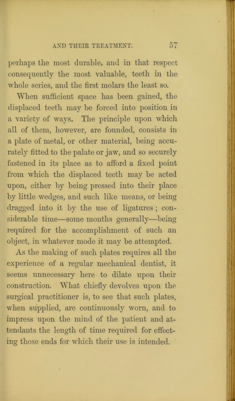 perhaps the most durable, and in that respect consequently the most valuable, teeth in the whole series, and the first molars the least so. When sufficient space has been gained, the displaced teeth may be forced into position in a variety of ways. The principle upon which all of them, however, are founded, consists in a plate of metal, or other material, being accu- rately fitted to the palate or jaw, and so securely fastened in its place as to afford a fixed point from which the displaced teeth may be acted upon, either by being pressed into their place by little wedges, and such like means, or being dragged into it by the use of ligatures; con- siderable time—some months generally—being required for the accomplishment of such an object, in whatever mode it may be attempted. As the making of such plates requires all the experience of a regular mechanical dentist, it seems unnecessary here to dilate upon their construction. What chiefly devolves upon the surgical practitioner is, to see that such plates, when supplied, are continuously worn, and to impress upon the mind of the patient and at- tendants the length of time required for effect- ing those ends for which their use is intended.