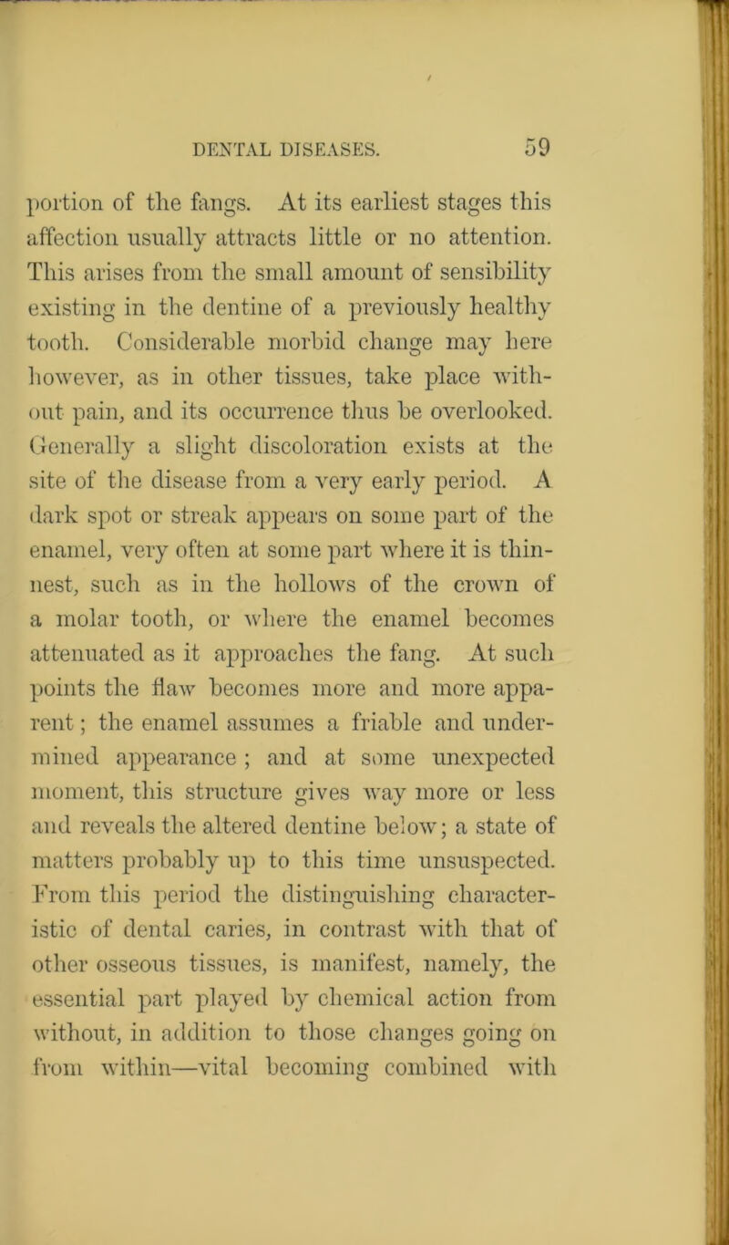 portion of tlie fangs. At its earliest stages this affection usually attracts little or no attention. This arises from the small amount of sensibility existing in the dentine of a previously healthy tooth. Considerable morbid change may here however, as in other tissues, take place with- out pain, and its occurrence thus be overlooked. Generally a slight discoloration exists at the site of the disease from a very early period. A dark spot or streak appears on some part of the enamel, very often at some part where it is thin- nest, such as in the hollows of the crown of a molar tooth, or where the enamel becomes attenuated as it approaches the fang. At such points the fiaAv becomes more and more appa- rent ; the enamel assumes a friable and under- mined appearance ; and at some unexpected moment, this structure gives Avay more or less and re\reals the altered dentine below; a state of matters probably up to this time unsuspected. From this period the distinguishing character- istic of dental caries, in contrast with that of other osseous tissues, is manifest, namely, the essential part played by chemical action from without, in addition to those changes going on from within—vital becoming combined with