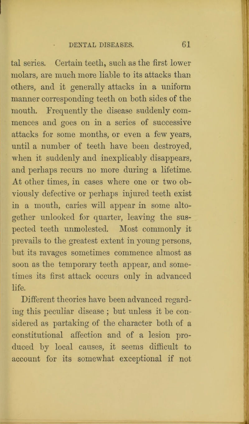 tal series. Certain teeth, such as the first lower molars, are much more liable to its attacks than others, and it generally attacks in a uniform manner corresponding teeth on both sides of the mouth. Frequently the disease suddenly com- mences and goes on in a series of successive attacks for some months, or even a few years, until a number of teeth have been destroyed, when it suddenly and inexplicably disappears, and perhaps recurs no more during a lifetime. At other times, in cases where one or two ob- viously defective or perhaps injured teeth exist in a mouth, caries will appear in some alto- gether unlooked for quarter, leaving the sus- pected teeth unmolested. Most commonly it prevails to the greatest extent in young persons, but its ravages sometimes commence almost as soon as the temporary teeth appear, and some- times its first attack occurs only in advanced life. Different theories have been advanced regard- ing this peculiar disease ; but unless it be con- sidered as partaking of the character both of a constitutional affection and of a lesion pro- duced by local causes, it seems difficult to account for its somewhat exceptional if not